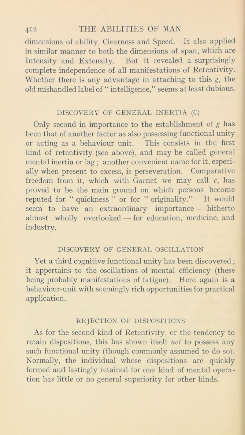 dimensions of ability, Clearness and Speed. It also applied in similar manner to both the dimensions of span, which are Intensity and Extensity. But it revealed a surprisingly complete independence of all manifestations of Retentivity. Whether there is any advantage in attaching to this g, the old mishandled label of “ intelligence,” seems at least dubious. DISCOVERY OF GENERAL INERTIA (C) Only second in importance to the establishment of g has been that of another factor as also possessing functional unity or acting as a behaviour unit. This consists in the first kind of retentivity (see above), and may be called general mental inertia or lag ; another convenient name for it, especi- ally when present to excess, is perseveration. Comparative freedom from it, which with Garnet we may call c, has proved to be the main ground on which persons become reputed for “ quickness ” or for “ originality.” It would seem to have an extraordinary importance — hitherto almost wholly overlooked — for education, medicine, and industry. DISCOVERY OF GENERAL OSCILLATION Yet a third cognitive functional unity has been discovered ; it appertains to the oscillations of mental efficiency (these being probably manifestations of fatigue). Here again is a behaviour-unit with seemingly rich opportunities for practical application. REJECTION OF DISPOSITIONS As for the second kind of Retentivity, or the tendency to retain dispositions, this has shown itself not to possess any such functional unity (though commonly assumed to do so). Normally, the individual whose dispositions are quickly formed and lastingly retained for one kind of mental opera- tion has little or no general superiority for other kinds.