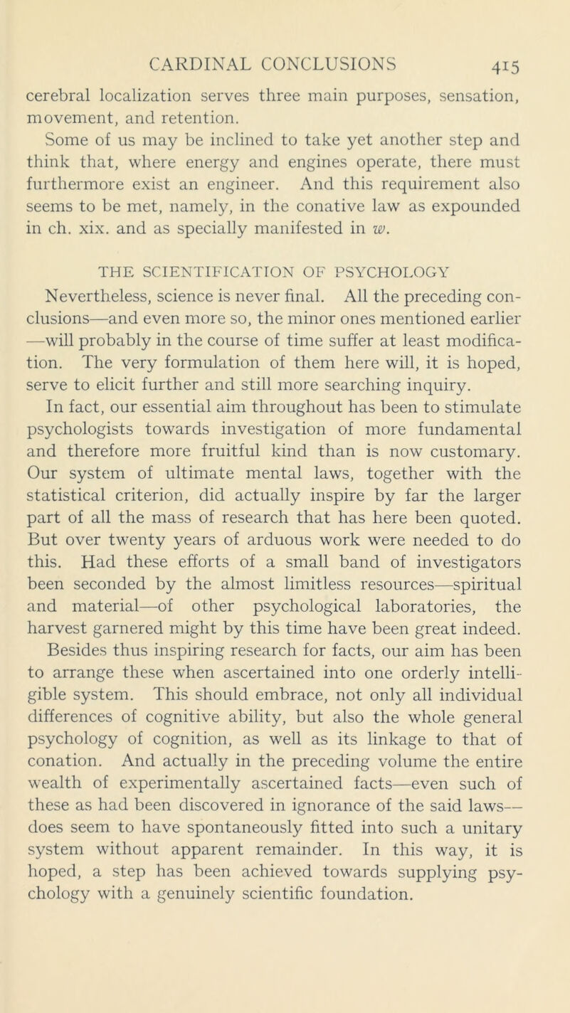 cerebral localization serves three main purposes, sensation, movement, and retention. Some of us may be inclined to take yet another step and think that, where energy and engines operate, there must furthermore exist an engineer. And this requirement also seems to be met, namely, in the conative law as expounded in ch. xix. and as specially manifested in w. THE SCIENTIFICATION OF PSYCHOLOGY Nevertheless, science is never final. All the preceding con- clusions—and even more so, the minor ones mentioned earlier —will probably in the course of time suffer at least modifica- tion. The very formulation of them here will, it is hoped, serve to elicit further and still more searching inquiry. In fact, our essential aim throughout has been to stimulate psychologists towards investigation of more fundamental and therefore more fruitful kind than is now customary. Our system of ultimate mental laws, together with the statistical criterion, did actually inspire by far the larger part of all the mass of research that has here been quoted. But over twenty years of arduous work were needed to do this. Had these efforts of a small band of investigators been seconded by the almost limitless resources—spiritual and material—of other psychological laboratories, the harvest garnered might by this time have been great indeed. Besides thus inspiring research for facts, our aim has been to arrange these when ascertained into one orderly intelli- gible system. This should embrace, not only all individual differences of cognitive ability, but also the whole general psychology of cognition, as well as its linkage to that of conation. And actually in the preceding volume the entire wealth of experimentally ascertained facts—even such of these as had been discovered in ignorance of the said laws— does seem to have spontaneously fitted into such a unitary system without apparent remainder. In this way, it is hoped, a step has been achieved towards supplying psy- chology with a genuinely scientific foundation.