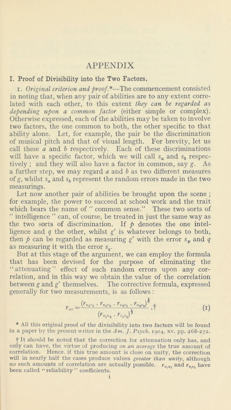 I. Proof of Divisibility into the Two Factors. i. Original criterion and proof *—The commencement consisted in noting that, when any pair of abilities are to any extent corre- lated with each other, to this extent they can he regarded as depending upon a common factor (either simple or complex). Otherwise expressed, each of the abilities may be taken to involve two factors, the one common to both, the other specific to that ability alone. Let, for example, the pair be the discrimination of musical pitch and that of visual length. For brevity, let us call these a and b respectively. Each of these discriminations will have a specific factor, which we will call sa and sb respec- tively ; and they will also have a factor in common, say g. As a further step, we may regard a and b as two different measures of g, whilst sa and sb represent the random errors made in the two measurings. Let now another pair of abilities be brought upon the scene ; for example, the power to succeed at school work and the trait which bears the name of “ common sense.” These two sorts of “ intelligence ” can, of course, be treated in just the same way as the two sorts of discrimination. If p denotes the one intel- ligence and q the other, whilst g' is whatever belongs to both, then p can be regarded as measuring g' with the error sP and q as measuring it with the error sQ. But at this stage of the argument, we can employ the formula that has been devised for the purpose of eliminating the “attenuating” effect of such random errors upon any cor- relation, and in this way we obtain the value of the correlation between g and g' themselves. The corrective formula, expressed generally for two measurements, is as follows : _ l • rViV! • rH2V*) -}- ■V ” i > 2 • VJ 4 (I) * All this original proof of the divisibility into two factors will be found in a paper by the present writer in the Am. J. Psych. 1904, xv. pp. 268-272. t It should be noted that the correction for attenuation only has, and only can have, the virtue of producing on an average the true amount of correlation. Hence, if this true amount is close on unity, the correction will in nearly half the cases produce values greater than unity, although no such amounts of correlation are actually possible. rU{Ut and rv^2 have been called reliability” coefficients.