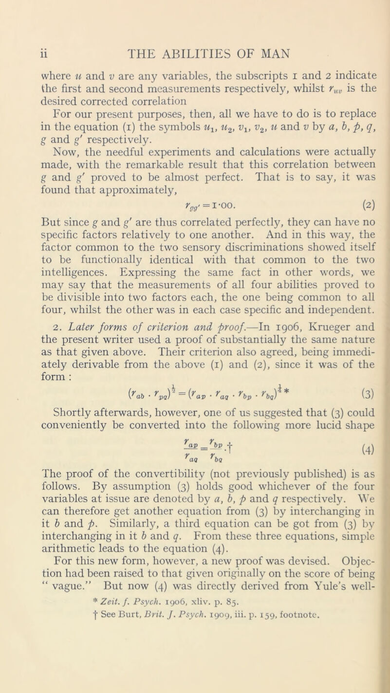 where u and v are any variables, the subscripts i and 2 indicate the first and second measurements respectively, whilst ruv is the desired corrected correlation For our present purposes, then, all we have to do is to replace in the equation (1) the symbols ult u2, vlt v2, n and v by a, b, p, q, g and g' respectively. Now, the needful experiments and calculations were actually made, with the remarkable result that this correlation between g and gf proved to be almost perfect. That is to say, it was found that approximately, (2) But since g and g' are thus correlated perfectly, they can have no specific factors relatively to one another. And in this way, the factor common to the two sensory discriminations showed itself to be functionally identical with that common to the two intelligences. Expressing the same fact in other words, we may say that the measurements of all four abilities proved to be divisible into two factors each, the one being common to all four, whilst the other was in each case specific and independent. 2. Later forms of criterion and proof.—In 1906, Krueger and the present writer used a proof of substantially the same nature as that given above. Their criterion also agreed, being immedi- ately derivable from the above (1) and (2), since it was of the form : (ya6* = (3) Shortly afterwards, however, one of us suggested that (3) could conveniently be converted into the following more lucid shape (4) The proof of the convertibility (not previously published) is as follows. By assumption (3) holds good whichever of the four variables at issue are denoted by a, b, p and q respectively. We can therefore get another equation from (3) by interchanging in it b and p. Similarly, a third equation can be got from (3) by interchanging in it b and q. From these three equations, simple arithmetic leads to the equation (4). For this new form, however, a new proof was devised. Objec- tion had been raised to that given originally on the score of being “ vague.” But now (4) was directly derived from Yule’s well- * Zeit. f. Psych. 1906, xliv. p. 85. f See Burt, Brit. J. Psych. 1909, iii. p. 159, footnote.