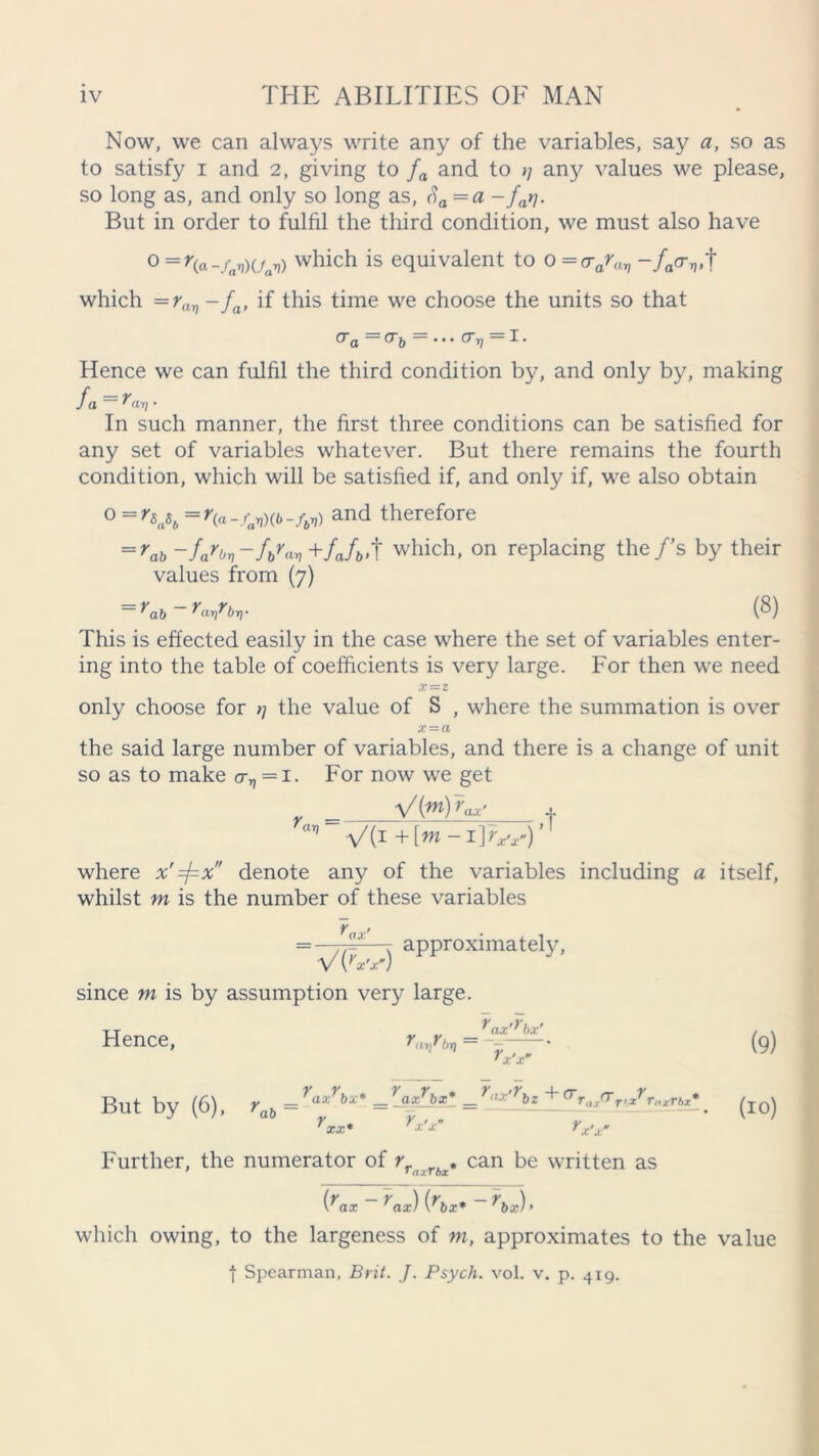 Now, we can always write any of the variables, say a, so as to satisfy i and 2, giving to fa and to ;; any values we please, so long as, and only so long as, Sa =a - far/. But in order to fulfil the third condition, we must also have °=r(a-/av)Vay>) which is equivalent to 0 =o-arav -/tter„t which =rav -fa, if this time we choose the units so that CTa (T f) • • • (T yj I • Hence we can fulfil the third condition by, and only by, making fa ~ • In such manner, the first three conditions can be satisfied for any set of variables whatever. But there remains the fourth condition, which will be satisfied if, and only if, we also obtain 0 =r^b=r^-fav)(b-fbv) and therefore ==rab -fa'bn-fSan+fJi,,t which, on replacing the/’s by their values from (7) = ^ab-Vbrr (8) This is effected easily in the case where the set of variables enter- ing into the table of coefficients is very large. For then we need X = Z only choose for >7 the value of S , where the summation is over x~a the said large number of variables, and there is a change of unit so as to make o-v=i. For now we get + where x'=fx denote any of the variables including a itself, whilst m is the number of these variables rax' V {rx’x’) since m is by assumption very large approximately, Hence, Pat)? I>i) ^ax'^bx' (9) But by (6), rab - =-aa^* = r,,yr^ + ar„ KT,xYrnxrhl*. ^ Further, the numerator of Yriiirbx* can be written as (rax - rax) {hx*- \x)> which owing, to the largeness of m, approximates to the value