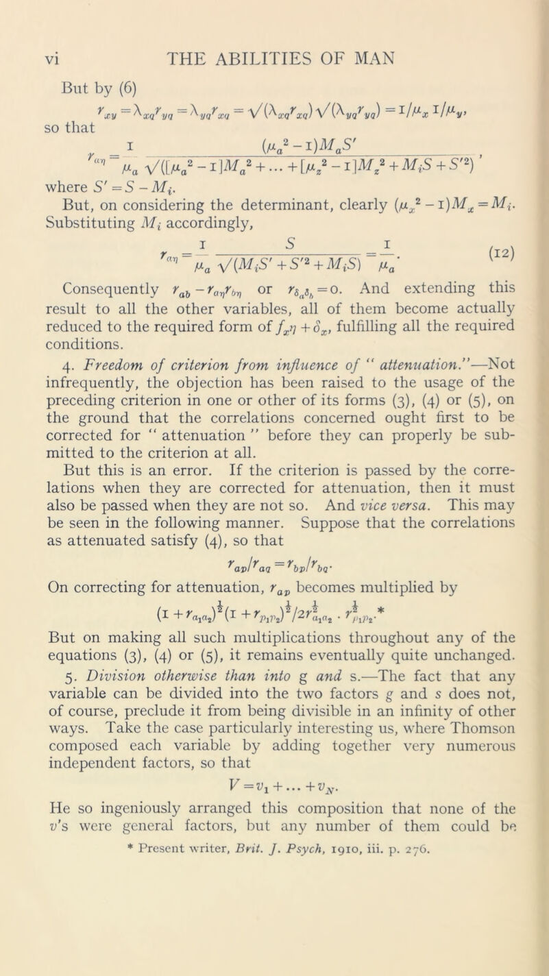 But by (6) rxv = KQrvQ = \qtxu = V(KarxQ) ViK/va) = I/^v> so that , = i _ K»-i)May Ma V([M„2 - I Wa2 + ■ ■ ■ + [/»,*  1+ S'2) ’ where S' =5 - But, on considering the determinant, clearly (n* - i)Mx = Mi. Substituting Mi accordingly. 'a” fxa ViMiS'+S't + MiS) nam v 7 Consequently rab~ravr^ or r&„sh = o. And extending this result to all the other variables, all of them become actually reduced to the required form of fxij +SX, fulfilling all the required conditions. 4. Freedom of criterion from influence of “ attenuation.”—Not infrequently, the objection has been raised to the usage of the preceding criterion in one or other of its forms (3), (4) or (5), on the ground that the correlations concerned ought first to be corrected for “ attenuation ” before they can properly be sub- mitted to the criterion at all. But this is an error. If the criterion is passed by the corre- lations when they are corrected for attenuation, then it must also be passed when they are not so. And vice versa. This may be seen in the following manner. Suppose that the correlations as attenuated satisfy (4), so that On correcting for attenuation, rav becomes multiplied by (1 +>V2)*(i +rVlV$l2r\iat. r*lJV* But on making all such multiplications throughout any of the equations (3), (4) or (5), it remains eventually quite unchanged. 5. Division otherwise than into g and s.—The fact that any variable can be divided into the two factors g and s does not, of course, preclude it from being divisible in an infinity of other ways. Take the case particularly interesting us, where Thomson composed each variable by adding together very numerous independent factors, so that V=+... + v N. He so ingeniously arranged this composition that none of the v’s were general factors, but any number of them could be * Present writer, Brit. J. Psych, 1910, iii. p. 276.