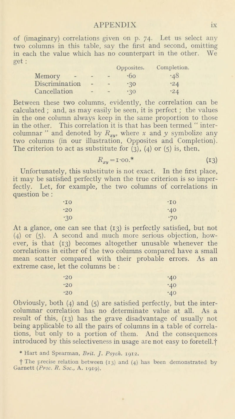 of (imaginary) correlations given on p. 74. Let us select any two columns in this table, say the first and second, omitting in each the value which has no counterpart in the other. We get : Memory Discrimination Cancellation Opposites. •60 •30 •30 Completion. •48 •24 •24 Between these two columns, evidently, the correlation can be calculated ; and, as may easily be seen, it is perfect ; the values in the one column always keep in the same proportion to those in the other. This correlation it is that has been termed “ inter- columnar ” and denoted by Rxy, where x and y symbolize any two columns (in our illustration, Opposites and Completion). The criterion to act as substitute for (3), (4) or (5) is, then. Rxy = 1-oo* (13) Unfortunately, this substitute is not exact. In the first place, it may be satisfied perfectly when the true criterion is so imper- fectly. Let, for example, the two columns of correlations in question be : •10 •10 •20 •40 •30 •70 At a glance, one can see that (13) is perfectly satisfied, but not (4) or (5)- A second and much more serious objection, how- ever, is that (13) becomes altogether unusable whenever the correlations in either of the two columns compared have a small mean scatter compared with their probable errors. As an extreme case, let the columns be : •20 •40 •20 •40 •20 •40 Obviously, both (4) and (5) are satisfied perfectly, but the inter- columnar correlation has no determinate value at all. As a result of this, (13) has the grave disadvantage of usually not being applicable to all the pairs of columns in a table of correla- tions, but only to a portion of them. And the consequences introduced by this selectiveness in usage are not easy to foretell.f * Hart and Spearman, Brit. J. Psych. 1912. t The precise relation between (13) and (4) has been demonstrated by Garnett (Proc. R. Soc., A. 1919).