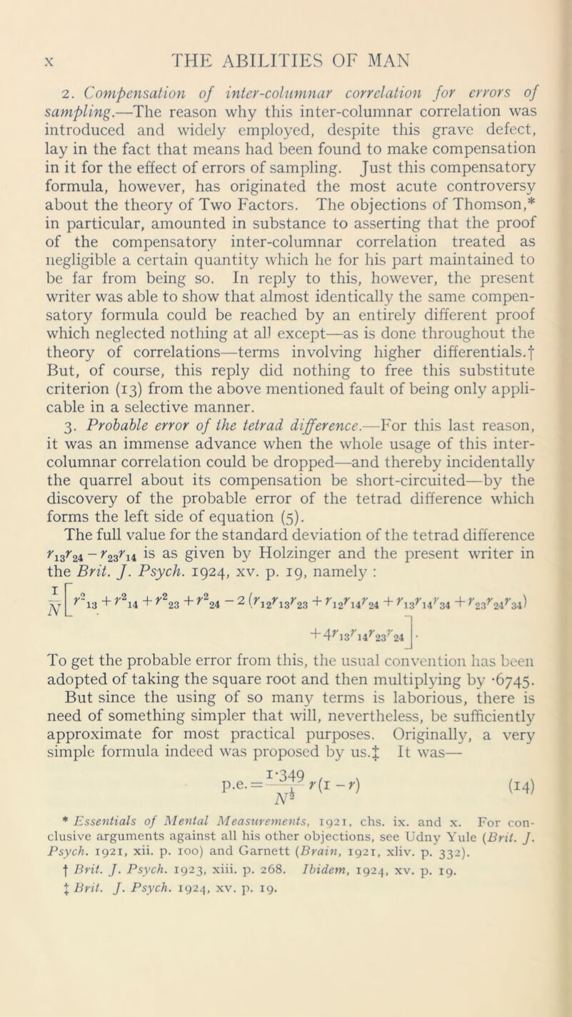 2. Compensation of inter-columnar correlation for errors of sampling.—The reason why this inter-columnar correlation was introduced and widely employed, despite this grave defect, lay in the fact that means had been found to make compensation in it for the effect of errors of sampling. Just this compensatory formula, however, has originated the most acute controversy about the theory of Two Factors. The objections of Thomson,* in particular, amounted in substance to asserting that the proof of the compensatory inter-columnar correlation treated as negligible a certain quantity which he for his part maintained to be far from being so. In reply to this, however, the present writer was able to show that almost identically the same compen- satory formula could be reached by an entirely different proof which neglected nothing at all except—as is done throughout the theory of correlations—terms involving higher differentials.! But, of course, this reply did nothing to free this substitute criterion (13) from the above mentioned fault of being only appli- cable in a selective manner. 3. Probable error of the tetrad difference.—For this last reason, it was an immense advance when the whole usage of this inter- columnar correlation could be dropped—and thereby incidentally the quarrel about its compensation be short-circuited—by the discovery of the probable error of the tetrad difference which forms the left side of equation (5). The full value for the standard deviation of the tetrad difference r13r24 - r23r14 is as given by Holzinger and the present writer in the Brit. J. Psych. 1924, xv. p. 19, namely : ft r\3 + r2u + r223 + r224 - 2 (rJ2r13r23 + r12rur2i + r,3rur3i +r23r24r34) + 4^J3; 14^23; 24 To get the probable error from this, the usual convention has been adopted of taking the square root and then multiplying by -6745. But since the using of so many terms is laborious, there is need of something simpler that will, nevertheless, be sufficiently approximate for most practical purposes. Originally, a very simple formula indeed was proposed by us.i It was— P-e- = ~~p r(T ~r) (14) A5 * Essentials of Mental Measurements, 1921, chs. ix. and x. For con- clusive arguments against all his other objections, see Udny Yule (Brit. J. Psych. 1921, xii. p. 100) and Garnett (Brain, 1921, xliv. p. 332). f Brit. J. Psych. 1923, xiii. p. 268. Ibidem, 1924, xv. p. 19. { Brit. J. Psych. 1924, xv. p. 19.