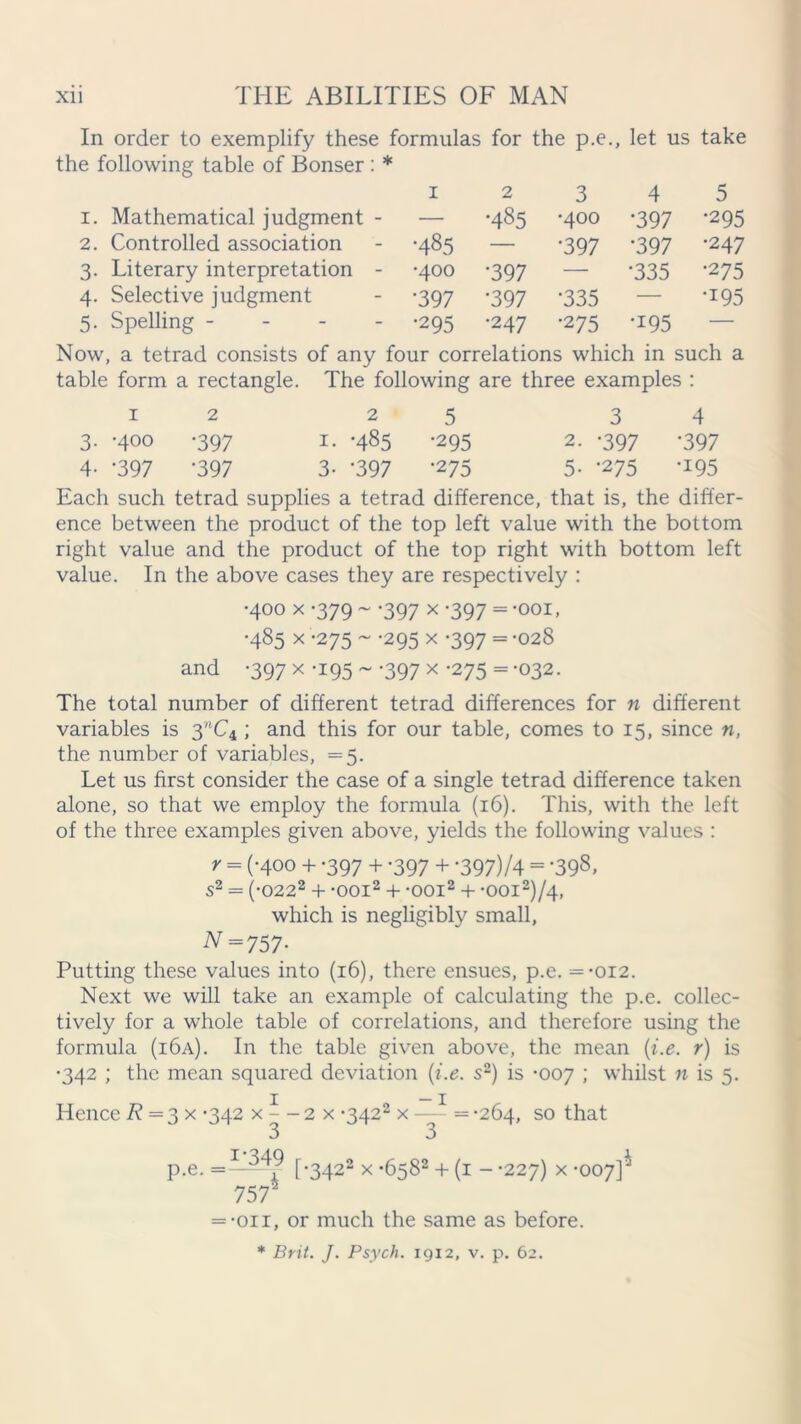 In order to exemplify these formulas for the p.e., let us take the following table of Bonser : * 1 2 3 4 5 1. Mathematical judgment - — •485 •400 •397 •295 2. Controlled association •485 — •397 •397 •247 3. Literary interpretation - •400 •397 — •335 •275 4. Selective judgment •397 •397 •335 — •195 5. Spelling - •295 •247 •275 •195 — Now, a tetrad consists of any four correlations which in such a table form a rectangle. The following are three examples : 12 25 3 4 3. -400 -397 1. -485 -295 2. -397 -397 4- -397 '397 3- ‘397 *275 5- '275 ^95 Each such tetrad supplies a tetrad difference, that is, the differ- ence between the product of the top left value with the bottom right value and the product of the top right with bottom left value. In the above cases they are respectively : •400 x -379 ~ -397 x -397 = -ooi, •485 x -275 ~ -295 x -397 = -028 and -397 x -195 ~ -397 x -275 = -032. The total number of different tetrad differences for n different variables is 3MC4 ; and this for our table, comes to 15, since n, the number of variables, =5. Let us first consider the case of a single tetrad difference taken alone, so that we employ the formula (16). This, with the left of the three examples given above, yields the following values : y = (-400 + -397 + -397 + -397)/4 = ’398, S2 = (-0222 + -ooi2 + -ooi2 + -OOI2)/4, which is negligibly small, N=757- Putting these values into (16), there ensues, p.e. = -012. Next we will take an example of calculating the p.e. collec- tively for a whole table of correlations, and therefore using the formula (i6a). In the table given above, the mean (i.e. r) is •342 ; the mean squared deviation (i.e. s2) is -007 ; whilst n is 5. Hence R — 3 x -342 x ^ - 2 x *3422 x — = -264, so that p.e. =——v f-3422 x -6582 + (1 - -227) x -007]^ 757' = -oir, or much the same as before.