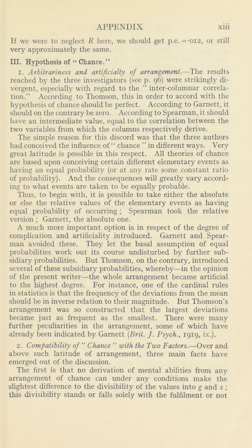 If we were to neglect R here, we should get p.e. =-012, or still very approximately the same. III. Hypothesis of “ Chance.” 1. Arbitrariness and artificially of arrangement.—The results reached by the three investigators (see p. 96) were strikingly di- vergent, especially with regard to the “ inter-columnar correla- tion.” According to Thomson, this in order to accord with the hypothesis of chance should be perfect. According to Garnett, it should on the contrary be zero. According to Spearman, it should have an intermediate value, equal to the correlation between the two variables from which the columns respectively derive. The simple reason for this discord was that the three authors had conceived the influence of” chance ” in different ways. Very great latitude is possible in this respect. All theories of chance are based upon conceiving certain different elementary events as having an equal probability (or at any rate some constant ratio of probability). And the consequences will greatly vary accord- ing to what events are taken to be equally probable. Thus, to begin with, it is possible to take either the absolute or else the relative values of the elementary events as having equal probability of occurring; Spearman took the relative version ; Garnett, the absolute one. A much more important option is in respect of the degree of complication and artificiality introduced. Garnett and Spear- man avoided these. They let the basal assumption of equal probabilities work out its course undisturbed by further sub- sidiary probabilities. But Thomson, on the contrary, introduced several of these subsidiary probabilities, whereby—in the opinion of the present writer—the whole arrangement became artificial to the highest degree. For instance, one of the cardinal rules in statistics is that the frequency of the deviations from the mean should be in inverse relation to their magnitude. But Thomson’s arrangement was so constructed that the largest deviations became just as frequent as the smallest. There were many further peculiarities in the arrangement, some of which have already been indicated by Garnett {Brit. J. Psych., 1919, ix.). 2. Compatibility of “ Chance ” with the Two Factors.—Over and above such latitude of arrangement, three main facts have emerged out of the discussion. The first is that no derivation of mental abilities from any arrangement of chance can under any conditions make the slightest difference to the divisibility of the values into g and s ; this divisibility stands or falls solely with the fulfilment or not