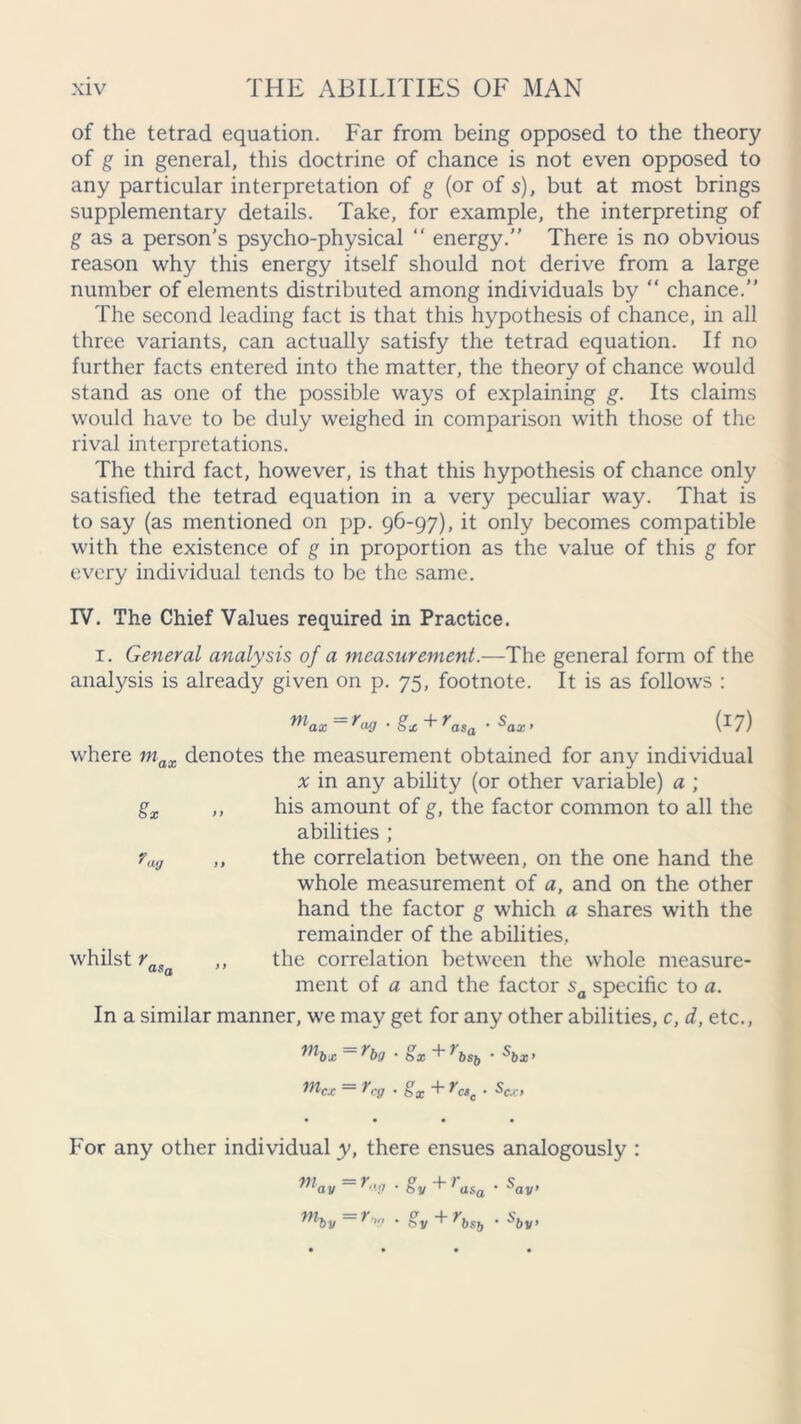 of the tetrad equation. Far from being opposed to the theory of g in general, this doctrine of chance is not even opposed to any particular interpretation of g (or of s), but at most brings supplementary details. Take, for example, the interpreting of g as a person's psycho-physical “ energy.” There is no obvious reason why this energy itself should not derive from a large number of elements distributed among individuals by “ chance.” The second leading fact is that this hypothesis of chance, in all three variants, can actually satisfy the tetrad equation. If no further facts entered into the matter, the theory of chance would stand as one of the possible ways of explaining g. Its claims would have to be duly weighed in comparison with those of the rival interpretations. The third fact, however, is that this hypothesis of chance only satisfied the tetrad equation in a very peculiar way. That is to say (as mentioned on pp. 96-97), it only becomes compatible with the existence of g in proportion as the value of this g for every individual tends to be the same. IV. The Chief Values required in Practice. 1. General analysis of a measurement.—The general form of the analysis is already given on p. 75, footnote. It is as follows : max=rwSx+rasa ■ Sax> (*7) where max denotes the measurement obtained for any individual % in any ability (or other variable) a ; gx ,, his amount of g, the factor common to all the abilities ; ?ug ,, the correlation between, on the one hand the whole measurement of a, and on the other hand the factor g which a shares with the remainder of the abilities, whilst raSa ,, the correlation between the whole measure- ment of a and the factor sa specific to a. In a similar manner, we may get for any other abilities, c, d, etc., mbx =rbg • gx+rbsb ■ *bx> mc.c = rcg • gx + rCSc. scx, For any other individual y, there ensues analogously niav=r.,n . gv+r by asa . S, ay’ ”hv lr'.' * by I'bstj ’ ^bv’