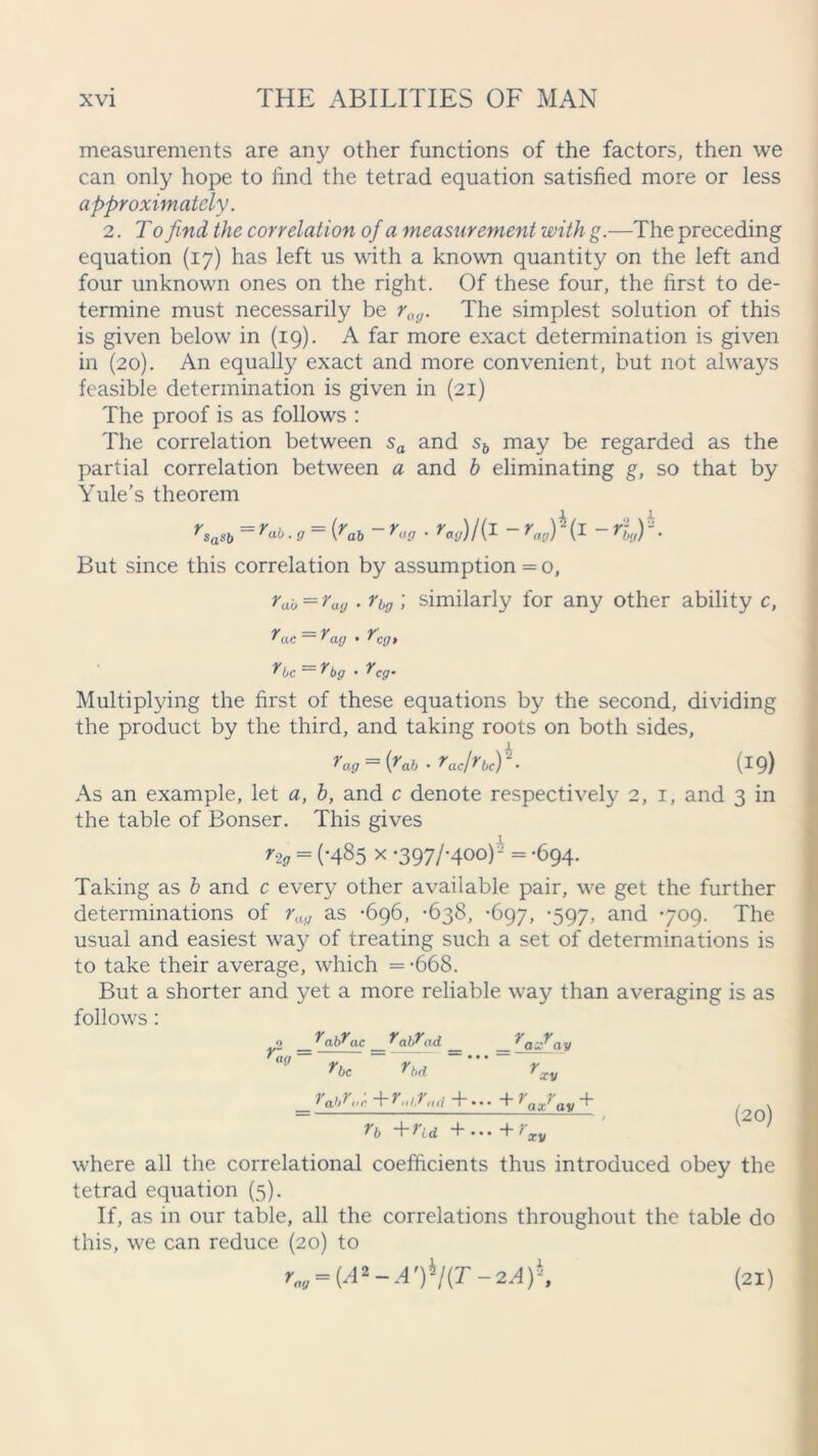 measurements are any other functions of the factors, then we can only hope to find the tetrad equation satisfied more or less approximately. 2. To find the correlation of a measurement with g.—The preceding equation (17) has left us with a known quantity on the left and four unknown ones on the right. Of these four, the first to de- termine must necessarily be rag. The simplest solution of this is given below in (19). A far more exact determination is given in (20). An equally exact and more convenient, but not always feasible determination is given in (21) The proof is as follows : The correlation between sa and sb may be regarded as the partial correlation between a and b eliminating g, so that by Yule’s theorem rsasb = rab . 9 = {rab - rag • »'«„)/(I ~ (i - f%,) h. But since this correlation by assumption =0, rau=ray . rbg ; similarly for any other ability c, rac ~ rag • T’tv/j rbc rbg . rcg. Multiplying the first of these equations by the second, dividing the product by the third, and taking roots on both sides, rag = {Tab • rac/rbc)K (19) As an example, let a, b, and c denote respectively 2, 1, and 3 in the table of Bonser. This gives r-ig = (-485 x *397/*4°°) = ’694- Taking as b and c every other available pair, we get the further determinations of rag as -696, -638, -697, -597, and 709. The usual and easiest way of treating such a set of determinations is to take their average, which = -668. But a shorter and yet a more reliable way than averaging is as follows: ra\Xad _ rbd v- = <lf/ V Y 'ax' ay He XV '1'gbHc +r,/7„,/ +».» +rax1'ay + ?b ~\“Hd +•••+? (20) xv where all the correlational coefficients thus introduced obey the tetrad equation (5). If, as in our table, all the correlations throughout the table do this, we can reduce (20) to rm = (Ai-A')ij(T-2A)h, (21)