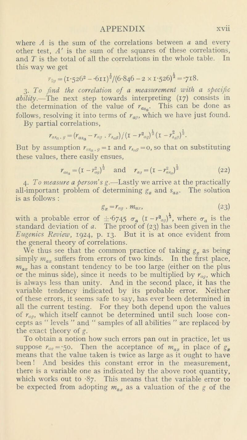 where A is the sum of the correlations between a and every other test, A' is the sum of the squares of these correlations, and T is the total of all the correlations in the whole table. In this way we get r2g = (i*5262 - •6ii)-/(6-846 - 2 x 1-526)'^ =718. 3. To find the correlation of a measurement with a specific ability.—The next step towards interpreting (17) consists in the determination of the value of raSa. This can be done as follows, resolving it into terms of rag, which we have just found. By partial correlations, ra*a ■ y ~ (rasa ~ r«'J * I i1 ~  (I ~ r*al') But by assumption raSa.g = i and rSng = 0, so that on substituting these values, there easily ensues, rasa = f -rlv)h and rag = {(22) 4 .To measure a persons g.—Lastly we arrive at the practically all-important problem of determining gx and sax. The solution is as follows : gx = rag . max, (23) with a probable error of ±-6745 ca (1 -r2ag)^, where cra is the standard deviation of a. The proof of (23) has been given in the Eugenics Review, 1924, p. 13. But it is at once evident from the general theory of correlations. We thus see that the common practice of taking gx as being simply max suffers from errors of two kinds. In the first place, max has a constant tendency to be too large (either on the plus or the minus side), since it needs to be multiplied by rag> which is always less than unity. And in the second place, it has the variable tendency indicated by its probable error. Neither of these errors, it seems safe to say, has ever been determined in all the current testing. For they both depend upon the values of rag, which itself cannot be determined until such loose con- cepts as “ levels ” and “ samples of all abilities ” are replaced by the exact theory of g. To obtain a notion how such errors pan out in practice, let us suppose rag = -50. Then the acceptance of max in place of gx means that the value taken is twice as large as it ought to have been! And besides this constant error in the measurement, there is a variable one as indicated by the above root quantity, which works out to -87. This means that the variable error to be expected from adopting max as a valuation of the g of the