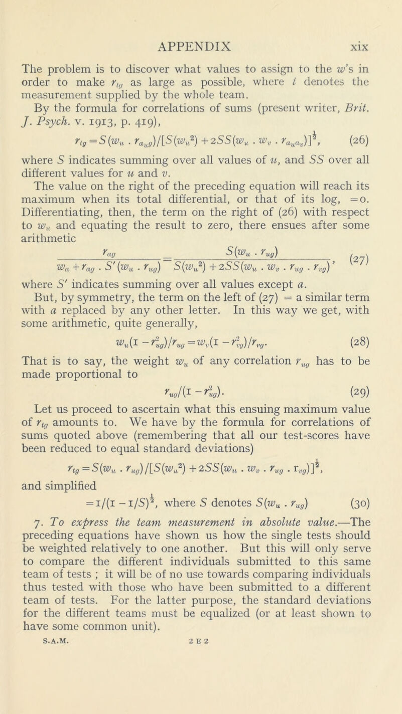 The problem is to discover what values to assign to the w’s in order to make rlg as large as possible, where t denotes the measurement supplied by the whole team. By the formula for correlations of sums (present writer, Brit. J. Psych, v. 1913, p. 419), r,g = S(wu . raug)/[S(wv2) + 2SS(wu . wv . ruuav)t, (26) where S indicates summing over all values of u, and SS over all different values for u and v. The value on the right of the preceding equation will reach its maximum when its total differential, or that of its log, =0. Differentiating, then, the term on the right of (26) with respect to wu and equating the result to zero, there ensues after some arithmetic S(wu . rug) . . wa + rag . S' (wu . rug) ~ S(wu2) + 2SS(wu . wv . rug . rvg) ’ /; where S' indicates summing over all values except a. But, by symmetry, the term on the left of (27) = a similar term with a replaced by any other letter. In this way we get, with some arithmetic, quite generally, wu{i -rug)lrVIJ =wv{ 1 - r%)/rvg. (28) That is to say, the weight wu of any correlation ruq has to be made proportional to ~ ^teg) • (29) Let us proceed to ascertain what this ensuing maximum value of rtg amounts to. We have by the formula for correlations of sums quoted above (remembering that all our test-scores have been reduced to equal standard deviations) rtg =S(wu . rug) J[S(wu2) + 2SS(w^,. wv . rug . r^g,)] , and simplified = 1/(1 -i/S)^, where S denotes S(wu . rug) (30) j. To express the team measurement in absolute value.—The preceding equations have shown us how the single tests should be weighted relatively to one another. But this will only serve to compare the different individuals submitted to this same team of tests ; it will be of no use towards comparing individuals thus tested with those who have been submitted to a different team of tests. For the latter purpose, the standard deviations for the different teams must be equalized (or at least shown to have some common unit). S.A.M. 2 E 2