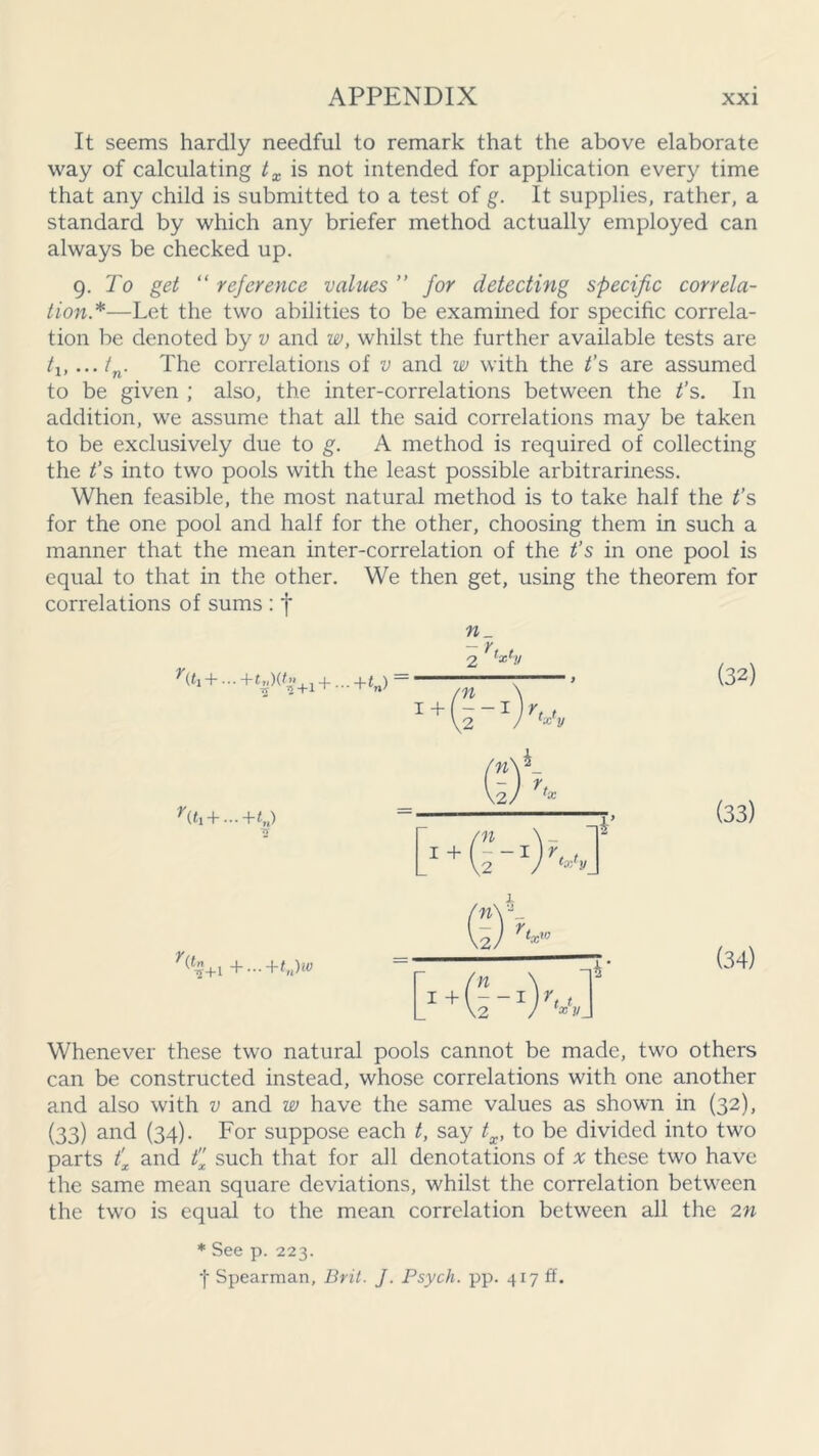 It seems hardly needful to remark that the above elaborate way of calculating tx is not intended for application every time that any child is submitted to a test of g. It supplies, rather, a standard by which any briefer method actually employed can always be checked up. 9 .To get “ reference values ” for detecting specific correla- tion*—Let the two abilities to be examined for specific correla- tion be denoted by v and w, whilst the further available tests are /j,... tn. The correlations of v and w with the t’s are assumed to be given ; also, the inter-correlations between the t’s. In addition, we assume that all the said correlations may be taken to be exclusively due to g. A method is required of collecting the t’s into two pools with the least possible arbitrariness. When feasible, the most natural method is to take half the t’s for the one pool and half for the other, choosing them in such a manner that the mean inter-correlation of the t’s in one pool is equal to that in the other. We then get, using the theorem for correlations of sums : f - r tx1!/ (*1 + ...+t«)(*»+l +...+*») /n I+U-1 tj xy (32) + ...+<„) rr (33) T(f1+i +...+tn)w (34) Whenever these two natural pools cannot be made, two others can be constructed instead, whose correlations with one another and also with v and w have the same values as shown in (32), (33) and (34). For suppose each t, say tx, to be divided into two parts t'x and tx such that for all denotations of x these two have the same mean square deviations, whilst the correlation between the two is equal to the mean correlation between all the 2n * See p. 223. •j- Spearman, Brit. J. Psych, pp. 417 ff.