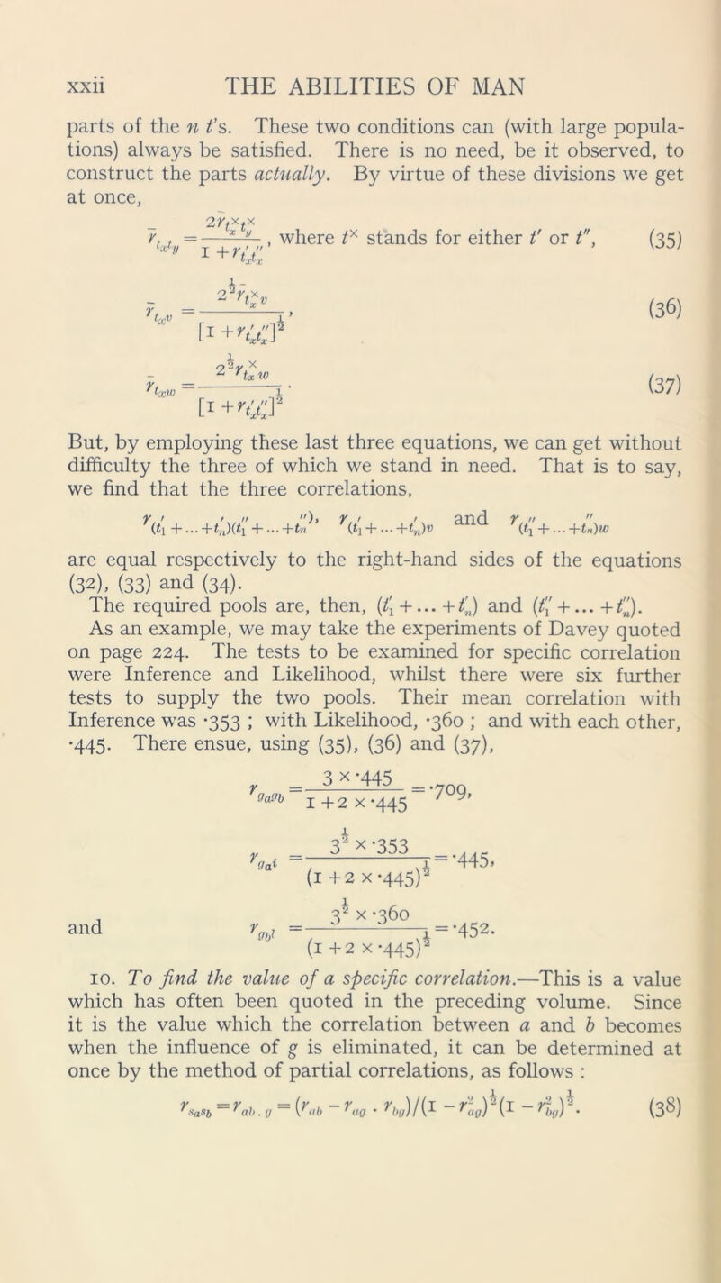 parts of the n t’s. These two conditions can (with large popula- tions) always be satisfied. There is no need, be it observed, to construct the parts actually. By virtue of these divisions we get at once, 2 r,xtx r,, =—, where tx stands for either t' or t, (35) r tx» ^lx>0 [1 t1 +ry$ (36) (37) But, by employing these last three equations, we can get without difficulty the three of which we stand in need. That is to say, we find that the three correlations, Vi +... +t'n)(t 4- -+tn’ Vi +... +tn)v anc* r,  (t\ + -htn)w are equal respectively to the right-hand sides of the equations (32), (33) and (34). The required pools are, then, (t[ + ... +t’n) and (% + ... +Q. As an example, we may take the experiments of Davey quoted on page 224. The tests to be examined for specific correlation were Inference and Likelihood, whilst there were six further tests to supply the two pools. Their mean correlation with Inference was *353 ; with Likelihood, -360 ; and with each other, •445. There ensue, using (35), (36) and (37), Y =. Oaffb 3 x ’445 1 +2 x-445 = 709, and (la1 34x-353 =- -r = ’445> (1 + 2 x-445)2 3^ x -360 =—2 ^—.=-452. (1 + 2 x-445)2 10. To find the value of a specific correlation.—This is a value which has often been quoted in the preceding volume. Since it is the value which the correlation between a and b becomes when the influence of g is eliminated, it can be determined at once by the method of partial correlations, as follows : rsaSb = rab. g = {rab - rug . rJ/{ 1 - (1 - r%)1. (38)