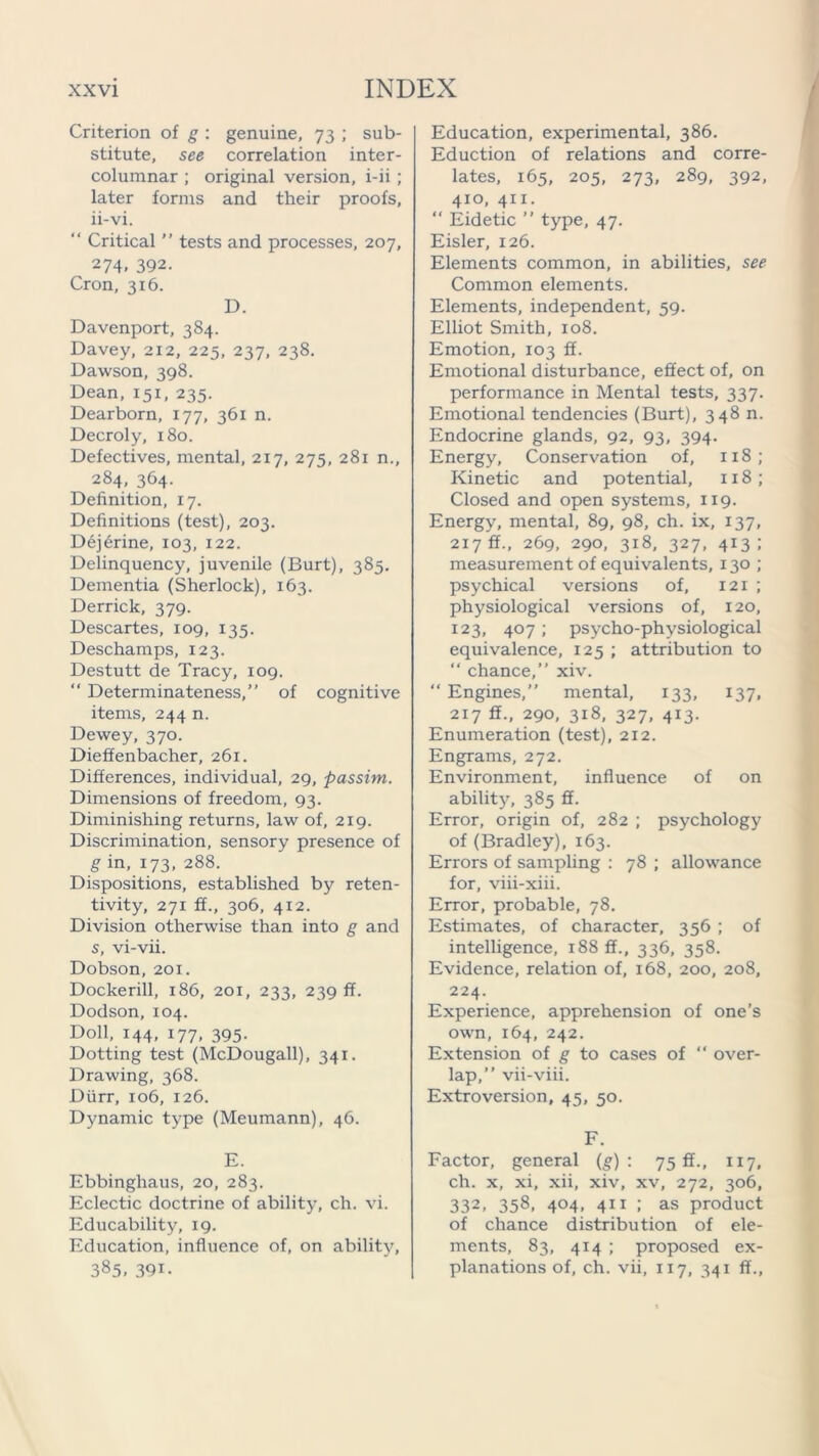 Criterion of g : genuine, 73 ; sub- stitute, see correlation inter- columnar ; original version, i-ii ; later forms and their proofs, ii-vi. “ Critical ” tests and processes, 207, 274. 392. Cron, 316. D. Davenport, 384. Davey, 212, 225, 237, 238. Dawson, 398. Dean, 151, 235. Dearborn, 177, 361 n. Decroly, 180. Defectives, mental, 217, 275, 281 n., 284, 364. Definition, 17. Definitions (test), 203. Dejerine, 103, 122. Delinquency, juvenile (Burt), 385. Dementia (Sherlock), 163. Derrick, 379. Descartes, 109, 135. Deschamps, 123. Destutt de Tracy, 109. “ Determinateness,” of cognitive items, 244 n. Dewey, 370. Diefifenbacher, 261. Differences, individual, 29, passim. Dimensions of freedom, 93. Diminishing returns, law of, 219. Discrimination, sensory presence of g in, 173. 288. Dispositions, established by reten- tivity, 271 ff., 306, 412. Division otherwise than into g and s, vi-vii. Dobson, 20X. Dockerill, 186, 201, 233, 239 ff. Dodson, 104. Doll, 144, 177, 395. Dotting test (McDougall), 341. Drawing, 368. Durr, 106, 126. Dynamic type (Meumann), 46. E. Ebbingliaus, 20, 283. Eclectic doctrine of ability, ch. vi. Educability, 19. Education, influence of, on ability, 385. 391- Education, experimental, 386. Eduction of relations and corre- lates, 165, 205, 273, 289, 392, 410, 411. “ Eidetic ” type, 47. Eisler, 126. Elements common, in abilities, see Common elements. Elements, independent, 59. Elliot Smith, 108. Emotion, 103 ff. Emotional disturbance, effect of, on performance in Mental tests, 337. Emotional tendencies (Burt), 348 n. Endocrine glands, 92, 93, 394. Energy, Conservation of, 118; Kinetic and potential, 118 ; Closed and open systems, 119. Energy, mental, 89, 98, ch. ix, 137, 217 ff., 269, 290, 318, 327, 413; measurement of equivalents, 130 ; psychical versions of, 121 ; physiological versions of, 120, 123, 407; psycho-physiological equivalence, 125 ; attribution to “ chance,” xiv. “ Engines,” mental, 133, 137, 217 flf., 290, 318, 327, 413. Enumeration (test), 212. Engrams, 272. Environment, influence of on ability, 385 fif. Error, origin of, 282 ; psychology of (Bradley), 163. Errors of sampling : 78 ; allowance for, viii-xiii. Error, probable, 78. Estimates, of character, 356 ; of intelligence, 188 ff., 336, 358. Evidence, relation of, 168, 200, 208, 224. Experience, apprehension of one’s own, 164, 242. Extension of g to cases of “ over- lap,” vii-viii. Extroversion, 45, 50. F. Factor, general (g) : 75 ff., 117. ch. x, xi, xii, xiv, xv, 272, 306, 332, 358, 404, 411 ; as product of chance distribution of ele- ments, 83, 414 ; proposed ex- planations of, ch. vii, 117, 341 ff..