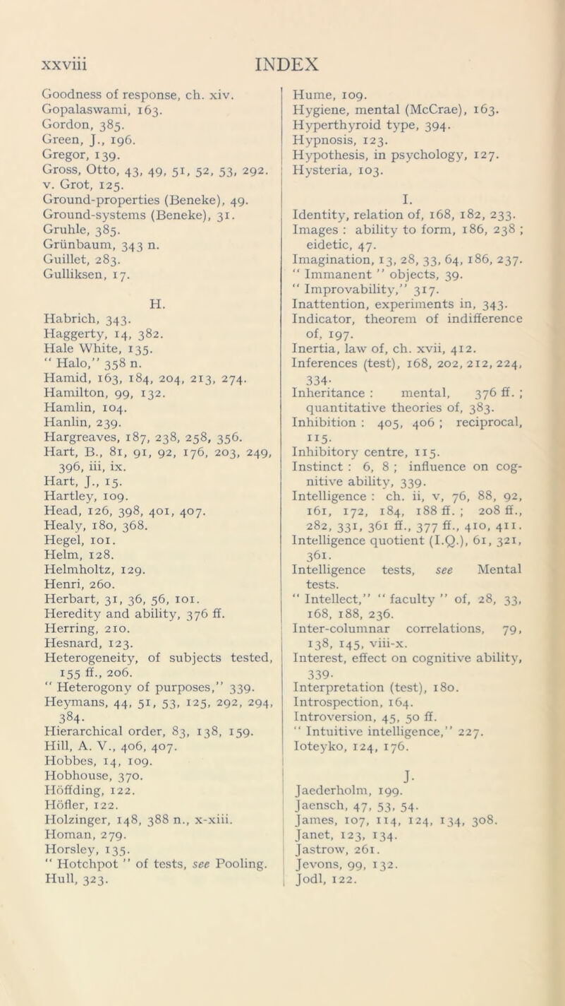 Goodness of response, ch. xiv. Gopalaswami, 163. Gordon, 385. Green, J., 196. Gregor, 139. Gross, Otto, 43, 49, 51, 52, 53, 292. v. Grot, 125. Ground-properties (Beneke), 49. Ground-systems (Beneke), 31. Gruhle, 385. Griinbaum, 343 n. Guillet, 283. Gulliksen, 17. H. Habrich, 343. Haggerty, 14, 382. Hale White, 135. “Halo,” 358 m Hamid, 163, 184, 204, 213, 274. Hamilton, 99, 132. Hamlin, 104. Hanlin, 239. Hargreaves, 187, 238, 258, 356. Hart, B., 81, 91, 92, 176, 203, 249, 396, iii, ix. Hart, J., 15. Hartley, 109. Head, 126, 398, 401, 407. Healy, 180, 368. Hegel, 101. Helm, 128. Helmholtz, 129. Henri, 260. Herbart, 3T, 36, 56, 101. Heredity and ability, 376 ff. Herring, 210. Hesnard, 123. Heterogeneity, of subjects tested, 155 ff., 206. “ Heterogony of purposes,” 339. Heymans, 44, 51, 53, 125, 292, 294, 384- Hierarchical order, 83, 138, 159. Hill, A. V., 406, 407. Hobbes, 14, 109. Hobhouse, 370. Hoffding, 122. Hdfler, 122. Holzinger, 148, 388 n., x-xiii. Homan, 279. Horsley, 135. “ Hotchpot ” of tests, see Pooling. Hull, 323. Hume, 109. Hygiene, mental (McCrae), 163. Hyperthyroid type, 394. Hypnosis, 123. Hypothesis, in psychology, 127. Hysteria, 103. I. Identity, relation of, 168, 182, 233. Images : ability to form, 186, 238 ; eidetic, 47. Imagination, 13, 28, 33, 64, 186, 237.  Immanent ” objects, 39. “ Improvability,” 317. Inattention, experiments in, 343. Indicator, theorem of indifference of, 197. Inertia, law of, ch. xvii, 412. Inferences (test), 168, 202,212,224, 334- Inheritance : mental, 376 ff. ; quantitative theories of, 383. Inhibition : 405, 406 ; reciprocal, “5- Inhibitory centre, 115. Instinct : 6, 8 ; influence on cog- nitive ability, 339. Intelligence : ch. ii, v, 76, 88, 92, 161, 172, 184, 188 ff.; 208 ff., 282, 33G 361 377 4IQ. 411- Intelligence quotient (I.Q.), 61, 321, 361. Intelligence tests, see Mental tests. “ Intellect,” “ faculty ” of, 28, 33, 168, 188, 236. Inter-columnar correlations, 79, 138, 145, viii-x. Interest, effect on cognitive ability, 339- Interpretation (test), 180. Introspection, 164. Introversion, 45, 50 ff. “ Intuitive intelligence,” 227. Ioteyko, 124, 176. J- | Jaederholm, 199. Jaensch, 47, 53, 54. James, 107, 114, 124, 134, 308. Janet, 123, 134. Jastrow, 261. Jevons, 99, 132. | Jodi, 122.