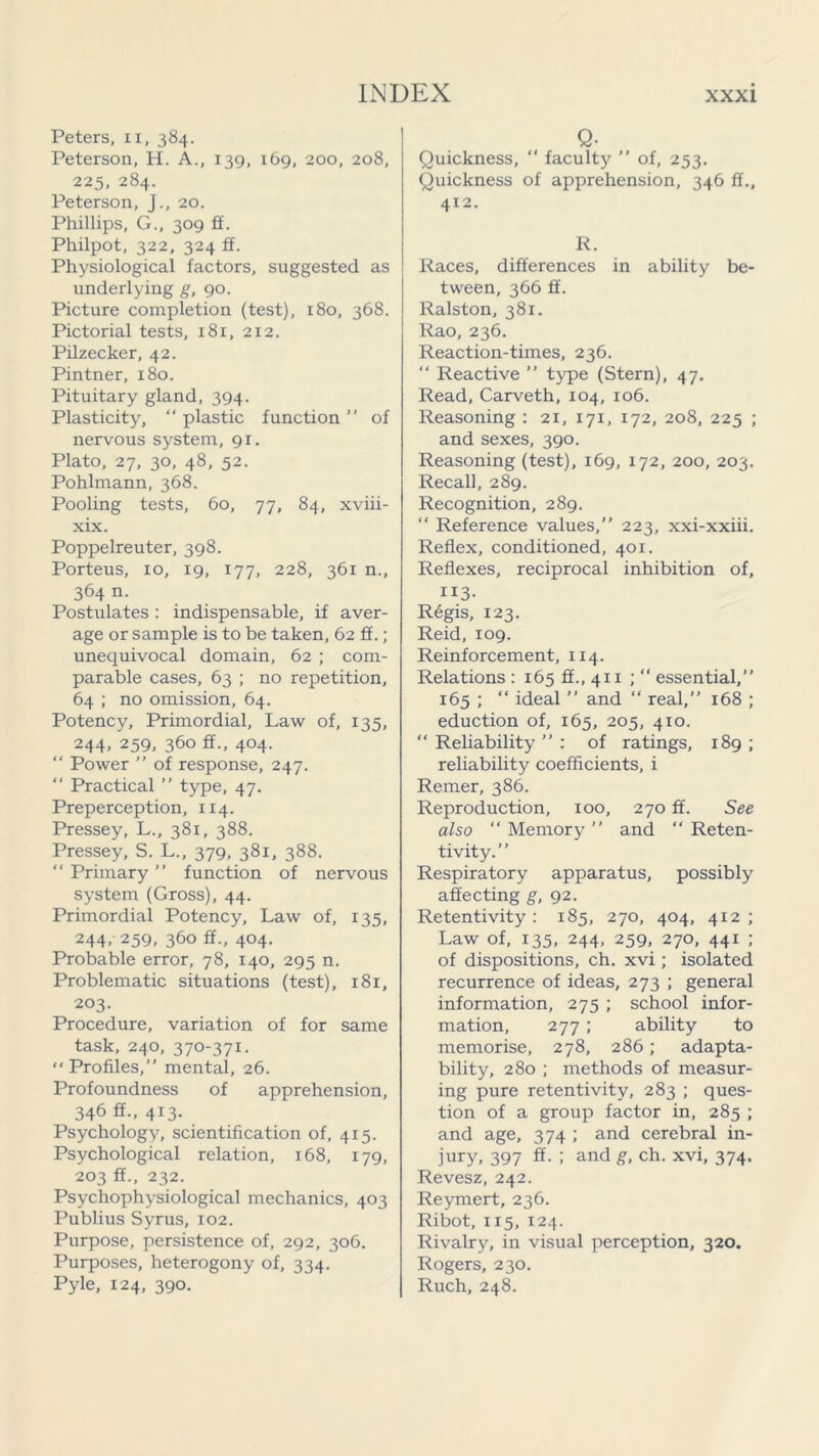 Peters, xx, 384. Peterson, H. A., 139, 169, 200, 208, 225, 284. Peterson, J., 20. Phillips, G., 309 ff. Philpot, 322, 324 ff. Physiological factors, suggested as underlying g, 90. Picture completion (test), 180, 368. Pictorial tests, 181, 212. Pilzecker, 42. Pintner, 180. Pituitary gland, 394. Plasticity, “ plastic function ” of nervous system, 91. Plato, 27, 30, 48, 52. Pohlmann, 368. Pooling tests, 60, 77, 84, xviii- xix. Poppelreuter, 398. Porteus, 10, 19, 177, 228, 361 n., 364 n. Postulates : indispensable, if aver- age or sample is to be taken, 62 ff.; unequivocal domain, 62 ; com- parable cases, 63 ; no repetition, 64 ; no omission, 64. Potency, Primordial, Law of, 135, 244, 259, 360 ff., 404. “ Power ” of response, 247. “ Practical ” type, 47. Preperception, 114. Pressey, L., 381, 388. Pressey, S. L., 379, 381, 388. “ Primary ” function of nervous system (Gross), 44. Primordial Potency, Law of, 135, 244> 259, 360 ff., 404. Probable error, 78, 140, 295 n. Problematic situations (test), 181, 203. Procedure, variation of for same task, 240, 370-371. “ Profiles,” mental, 26. Profoundness of apprehension, 346 ff., 413. Psychology, scientification of, 415. Psychological relation, 168, 179, 203 ff., 232. Psychophysiological mechanics, 403 Publius Syrus, 102. Purpose, persistence of, 292, 306. Purposes, heterogony of, 334. Pyle, 124, 390. Q- Quickness,  faculty ” of, 253. Quickness of apprehension, 346 ff., 412. R. Races, differences in ability be- tween, 366 ff. Ralston, 381. Rao, 236. Reaction-times, 236. “ Reactive ” type (Stern), 47. Read, Carveth, 104, 106. Reasoning : 21, 171, 172, 208, 225 ; and sexes, 390. Reasoning (test), 169, 172, 200, 203. Recall, 289. Recognition, 289.  Reference values,” 223, xxi-xxiii. Reflex, conditioned, 401. Reflexes, reciprocal inhibition of, ri3- Regis, 123. Reid, 109. Reinforcement, 114. Relations : 165 ff., 411 ;  essential,” 165 ; “ ideal ” and “ real,” 168 ; eduction of, 165, 205, 410. “ Reliability ” : of ratings, 189 ; reliability coefficients, i Remer, 386. Reproduction, 100, 270 ff. See also “ Memor}1 ” and “ Reten- tivity.” Respiratory apparatus, possibly affecting g, 92. Retentivity : 185, 270, 404, 412 ; Law of, 135, 244, 259, 270, 441 ; of dispositions, ch. xvi; isolated recurrence of ideas, 273 ; general information, 275 ; school infor- mation, 277 ; ability to memorise, 278, 286; adapta- bility, 280 ; methods of measur- ing pure retentivity, 283 ; ques- tion of a group factor in, 285 ; and age, 374 ; and cerebral in- jury, 397 ff. ; and g, ch. xvi, 374. Revesz, 242. Reymert, 236. Ribot, 115, 124. Rivalry, in visual perception, 320. Rogers, 230. Ruch, 248.