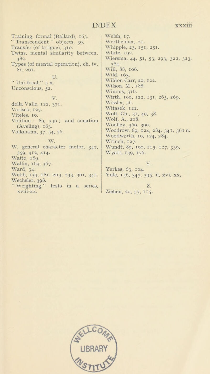 Training, formal (Ballard), 163. “ Transcendent ” objects, 39. Transfer (of fatigue), 3x0. Twins, mental similarity between, 382. Types (of mental operation), ch. iv, 81, 291. U.  Uni-focal,” 5 n. Unconscious, 52. V. della Valle, 122, 371. Varisco, 127. Viteles, 10. Volition : 89, 330 ; and conation (Aveling), 163. Volkmann, 37, 54, 56. W. W, general character factor, 347, 359, 412, 414. Waite, 189. Wallin, 169, 367. Ward, 34. Webb, 139, 181, 203, 233, 301, 345. Wechsler, 398.  Weighting ” tests in a series, xviii-xx. Welsh, 17. Wertheimer, 21. Whipple, 23, 151, 251. White, 192. Wiersma, 44, 51, 53, 293, 322, 323, 384- Will, 88, 106. Wild, 163. Wildon Carr, 20, 122. Wilson, M„ 188. Wirnms, 316. Wirth, 100, 122, 131, 265, 269. Wissler, 56. Witasek, 122. Wolf, Ch., 31, 49, 38. Wolf, A., 208. Woolley, 369, 390. Woodrow, 89, 124, 284, 341, 361 n. Woodworth, 10, 124, 284. Wrinch, 127. Wundt, 89, 100, X15, 127, 339. Wyatt, 139, 176. Y. Yerkes, 63, 104. Yule, 156, 347, 395, ii. xvi, xx. Z. Ziehen, 20, 57, 115.