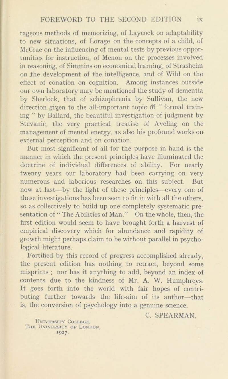 tageous methods of memorizing, of Laycock on adaptability to new situations, of Lorage on the concepts of a child, of McCrae on the influencing of mental tests by previous oppor- tunities for instruction, of Menon on the processes involved in reasoning, of Simmins on economical learning, of Strasheim on .the development of the intelligence, and of Wild on the effect of conation on cognition. Among instances outside our own laboratory may be mentioned the study of dementia by Sherlock, that of schizophrenia by Sullivan, the new direction gi^en to the all-important topic df “ formal train- ing ” by Ballard, the beautiful investigation of judgment by Stevanic, the very practical treatise of Aveling on the management of mental energy, as also his profound works on- external perception and on conation. But most significant of all for the purpose in hand is the manner in which the present principles have illuminated the doctrine of individual differences of ability. For nearly twenty years our laboratory had been carrying on very numerous and laborious researches on this subject. But now at last—by the light of these principles—every one of these investigations has been seen to fit in with all the others, so as collectively to build up one completely systematic pre- sentation of “ The Abilities of Man.” On the whole, then, the first edition would seem to have brought forth a harvest of empirical discovery which for abundance and rapidity of growth might perhaps claim to be without parallel in psycho- logical literature. Fortified by this record of progress accomplished already, the present edition has nothing to retract, beyond some misprints ; nor has it anything to add, beyond an index of contents due to the kindness of Mr. A. W. Humphreys. It goes forth into the world with fair hopes of contri- buting further towards the life-aim of its author—that is, the conversion of psychology into a genuine science. C. SPEARMAN. University College, The University of London, 1927.