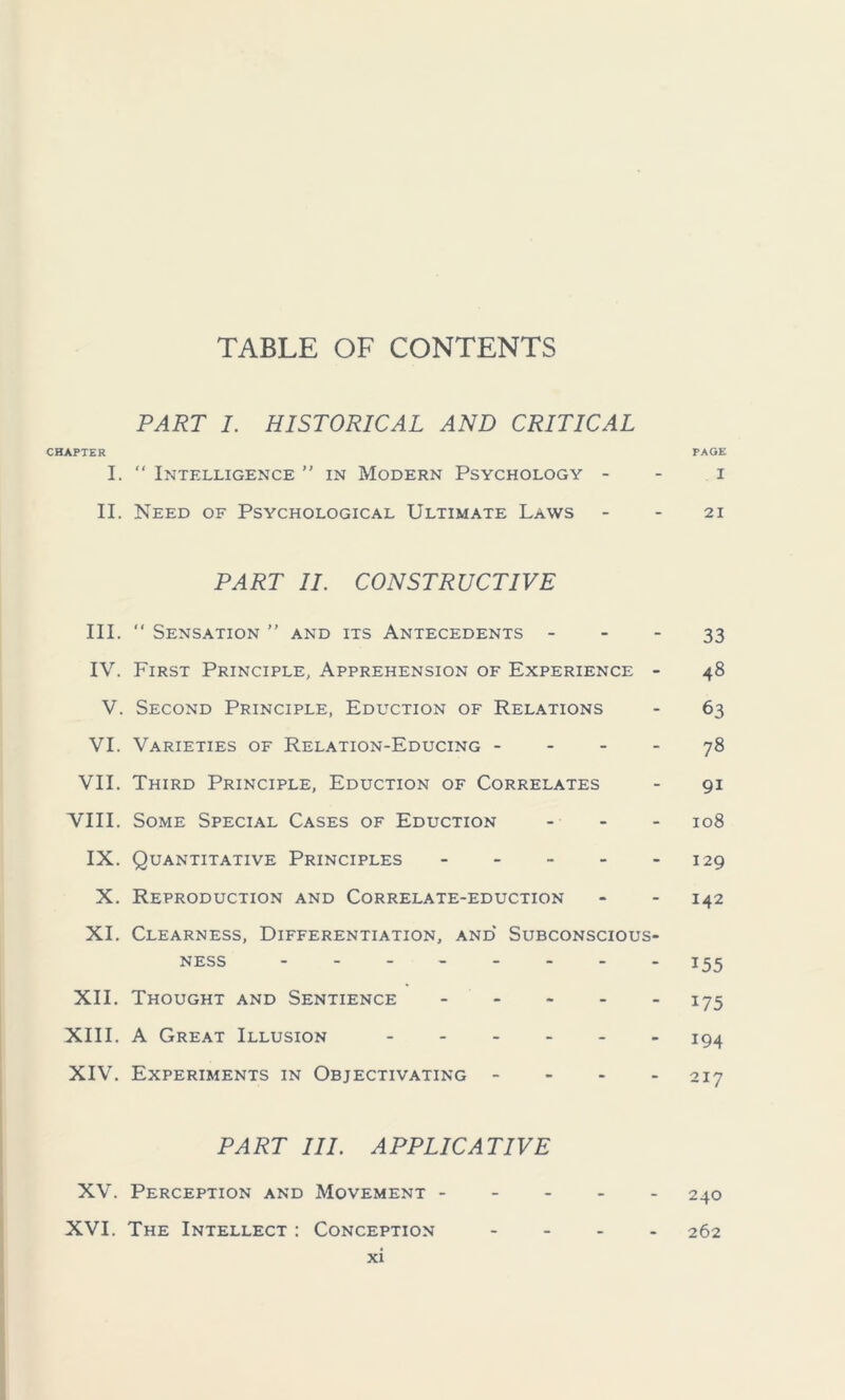 TABLE OF CONTENTS PART I. HISTORICAL AND CRITICAL CHAPTER PAGE I. “ Intelligence ” in Modern Psychology i II. Need of Psychological Ultimate Laws 21 PART II. CONSTRUCTIVE III.  Sensation ” and its Antecedents 33 IV. First Principle, Apprehension of Experience - 48 V. Second Principle, Eduction of Relations - 63 VI. Varieties of Relation-Educing 78 VII. Third Principle, Eduction of Correlates - 91 VIII. Some Special Cases of Eduction ... I08 IX. Quantitative Principles 129 X. Reproduction and Correlate-eduction - - 142 XI. Clearness, Differentiation, and Subconscious- ness 155 XII. Thought and Sentience 175 XIII. A Great Illusion 194 XIV. Experiments in Objectivating - - - - 217 PART III. APPLICATIVE XV. Perception and Movement 240 XVI. The Intellect : Conception .... 262
