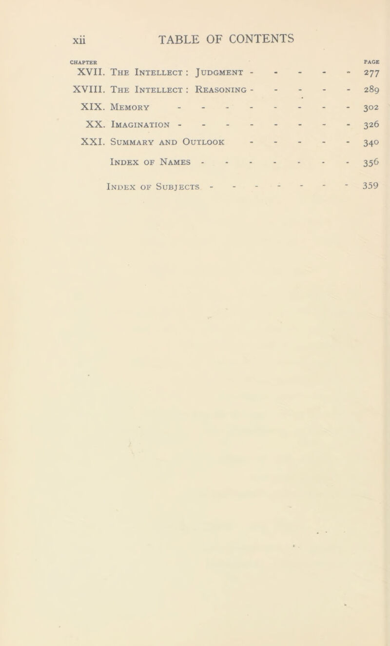 CHAPTER PAGE XVII. The Intellect : Judgment 277 XVIII. The Intellect : Reasoning 289 XIX. Memory 302 XX. Imagination 326 XXI. Summary and Outlook 340 Index of Names 356 Index of Subjects 359