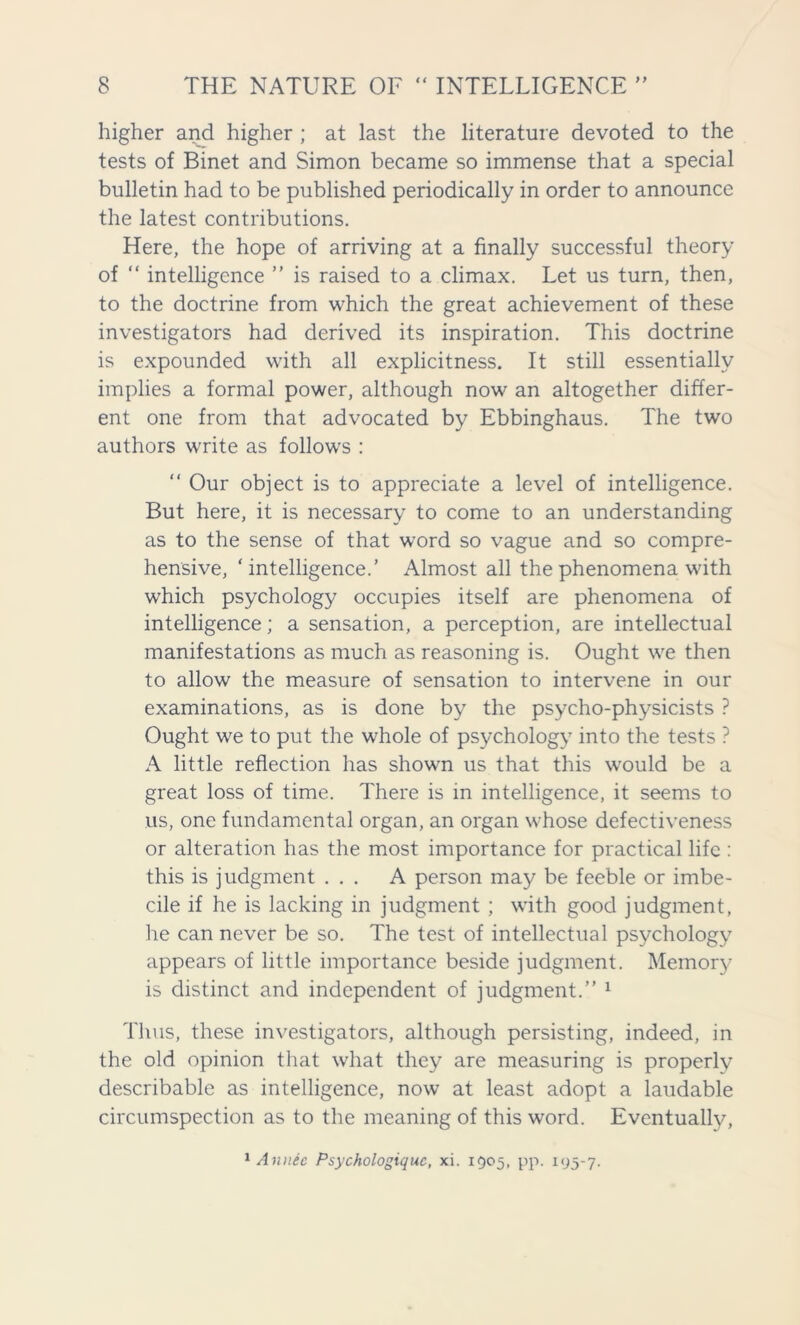 y y higher and higher ; at last the literature devoted to the tests of Binet and Simon became so immense that a special bulletin had to be published periodically in order to announce the latest contributions. Here, the hope of arriving at a finally successful theory of “ intelligence ” is raised to a climax. Let us turn, then, to the doctrine from which the great achievement of these investigators had derived its inspiration. This doctrine is expounded with all explicitness. It still essentially implies a formal power, although now an altogether differ- ent one from that advocated by Ebbinghaus. The two authors write as follows : “ Our object is to appreciate a level of intelligence. But here, it is necessary to come to an understanding as to the sense of that word so vague and so compre- hensive, ‘intelligence.’ Almost all the phenomena with which psychology occupies itself are phenomena of intelligence; a sensation, a perception, are intellectual manifestations as much as reasoning is. Ought we then to allow the measure of sensation to intervene in our examinations, as is done by the psycho-physicists ? Ought we to put the whole of psychology into the tests ? A little reflection has shown us that this would be a great loss of time. There is in intelligence, it seems to us, one fundamental organ, an organ whose defectiveness or alteration has the most importance for practical life : this is judgment ... A person may be feeble or imbe- cile if he is lacking in judgment ; with good judgment, he can never be so. The test of intellectual psychology appears of little importance beside judgment. Memory is distinct and independent of judgment.” 1 Thus, these investigators, although persisting, indeed, in the old opinion that what they are measuring is properly describable as intelligence, now at least adopt a laudable circumspection as to the meaning of this word. Eventually, 1 Annie Psychologiquc, xi. 1505, pp. 195-7.