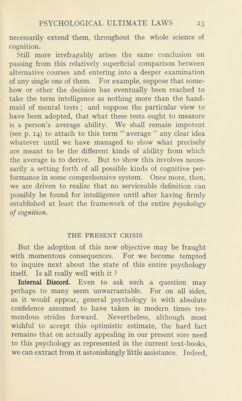 necessarily extend them, throughout the whole science of cognition. Still more irrefragably arises the same conclusion on passing from this relatively superficial comparison between alternative courses and entering into a deeper examination of any single one of them. For example, suppose that some- how or other the decision has eventually been reached to take the term intelligence as nothing more than the hand- maid of mental tests ; and suppose the particular view to have been adopted, that what these tests ought to measure is a person’s average ability. We shall remain impotent (see p. 14) to attach to this term “ average ” any clear idea whatever until we have managed to show what precisely are meant to be the different kinds of ability from which the average is to derive. But to show this involves neces- sarily a setting forth of all possible kinds of cognitive per- formance in some comprehensive system. Once more, then, we are driven to realize that no serviceable definition can possibly be found for intelligence until after having firmly established at least the framework of the entire psychology of cognition. THE PRESENT CRISIS But the adoption of this new objective may be fraught with momentous consequences. For we become tempted to inquire next about the state of this entire psychology itself. Is all really well with it ? Internal Discord. Even to ask such a question may perhaps to many seem unwarrantable. For on all sides, as it would appear, general psychology is with absolute confidence assumed to have taken in modern times tre- mendous strides forward. Nevertheless, although most wishful to accept this optimistic estimate, the hard fact remains that on actually appealing in our present sore need to this psychology as represented in the current text-books, we can extract from it astonishingly little assistance. Indeed,