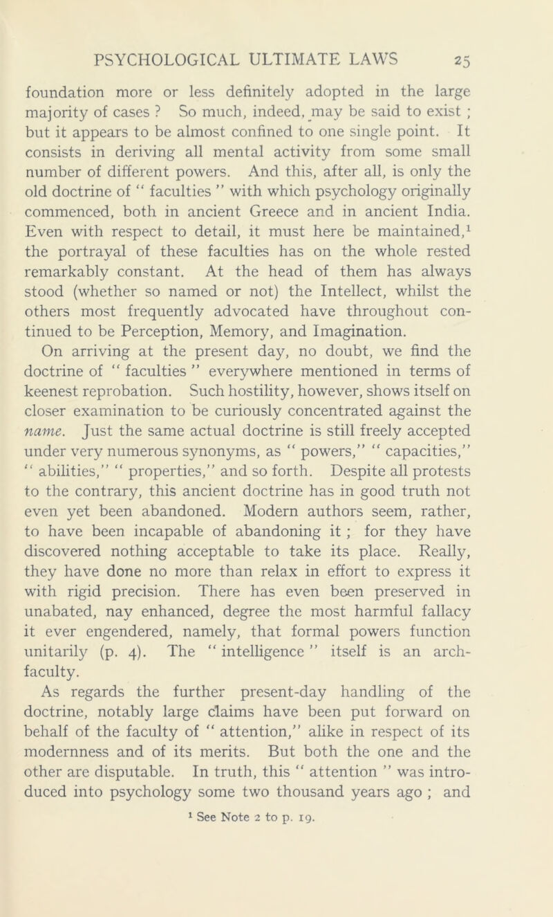 foundation more or less definitely adopted in the large majority of cases ? So much, indeed, may be said to exist ; but it appears to be almost confined to one single point. It consists in deriving all mental activity from some small number of different powers. And this, after all, is only the old doctrine of “ faculties ” with which psychology originally commenced, both in ancient Greece and in ancient India. Even with respect to detail, it must here be maintained,1 the portrayal of these faculties has on the whole rested remarkably constant. At the head of them has always stood (whether so named or not) the Intellect, whilst the others most frequently advocated have throughout con- tinued to be Perception, Memory, and Imagination. On arriving at the present day, no doubt, we find the doctrine of “ faculties ” everywhere mentioned in terms of keenest reprobation. Such hostility, however, shows itself on closer examination to be curiously concentrated against the name. Just the same actual doctrine is still freely accepted under very numerous synonyms, as “ powers,” ” capacities,” ” abilities,” “ properties,” and so forth. Despite all protests to the contrary, this ancient doctrine has in good truth not even yet been abandoned. Modern authors seem, rather, to have been incapable of abandoning it ; for they have discovered nothing acceptable to take its place. Really, they have done no more than relax in effort to express it with rigid precision. There has even been preserved in unabated, nay enhanced, degree the most harmful fallacy it ever engendered, namely, that formal powers function unitarily (p. 4). The “ intelligence ” itself is an arch- faculty. As regards the further present-day handling of the doctrine, notably large claims have been put forward on behalf of the faculty of “ attention,” alike in respect of its modernness and of its merits. But both the one and the other are disputable. In truth, this “ attention ” was intro- duced into psychology some two thousand years ago ; and 1 See Note 2 to p. 19.