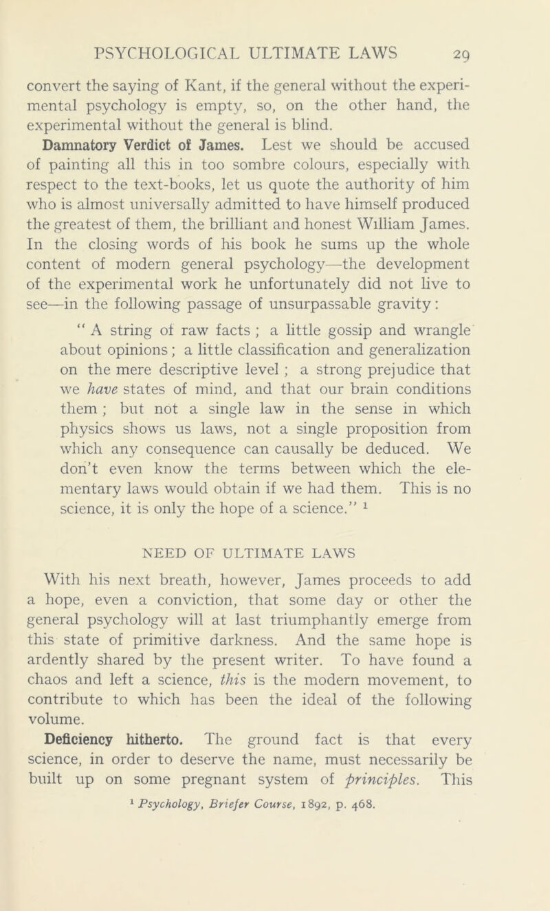 convert the saying of Kant, if the general without the experi- mental psychology is empty, so, on the other hand, the experimental without the general is blind. Damnatory Verdict of James. Lest we should be accused of painting all this in too sombre colours, especially with respect to the text-books, let us quote the authority of him who is almost universally admitted to have himself produced the greatest of them, the brilliant and honest William James. In the closing words of his book he sums up the whole content of modern general psychology—the development of the experimental work he unfortunately did not live to see—in the following passage of unsurpassable gravity: “ A string of raw facts ; a little gossip and wrangle about opinions; a little classification and generalization on the mere descriptive level ; a strong prejudice that we have states of mind, and that our brain conditions them ; but not a single law in the sense in which physics shows us laws, not a single proposition from which any consequence can causally be deduced. We don’t even know the terms between which the ele- mentary laws would obtain if we had them. This is no science, it is only the hope of a science.” 1 NEED OF ULTIMATE LAWS With his next breath, however, James proceeds to add a hope, even a conviction, that some da}' or other the general psychology will at last triumphantly emerge from this state of primitive darkness. And the same hope is ardently shared by the present writer. To have found a chaos and left a science, this is the modern movement, to contribute to which has been the ideal of the following volume. Deficiency hitherto. The ground fact is that every science, in order to deserve the name, must necessarily be built up on some pregnant system of principles. This 1 Psychology, Briefer Course, 1892, p. 468.