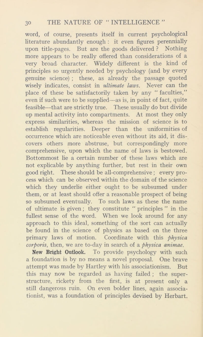 word, of course, presents itself in current psychological literature abundantly enough : it even figures perennially upon title-pages. But are the goods delivered ? Nothing more appears to be really offered than considerations of a very broad character. Widely different is the kind of principles so urgently needed by psychology (and by every genuine science) ; these, as already the passage quoted wisely indicates, consist in ultimate laws. Never can the place of these be satisfactorily taken by any “ faculties,” even if such were to be supplied—as is, in point of fact, quite feasible—that are strictly true. These usually do but divide up mental activity into compartments. At most they only express similarities, whereas the mission of science is to establish regularities. Deeper than the uniformities of occurrence which are noticeable even without its aid, it dis- covers others more abstruse, but correspondingly more comprehensive, upon which the name of laws is bestowed. Bottommost lie a certain number of these laws which are not explicable by anything further, but rest in their own good right. These should be all-comprehensive ; every pro- cess which can be observed within the domain of the science which they underlie either ought to be subsumed under them, or at least should offer a reasonable prospect of being so subsumed eventually. To such laws as these the name of ultimate is given; they constitute “ principles ” in the fullest sense of the word. When we look around for any approach to this ideal, something of the sort can actually be found in the science of physics as based on the three primary laws of motion. Coordinate with this physica corporis, then, we are to-day in search of a physica animae. New Bright Outlook. To provide psychology with such a foundation is by no means a novel proposal. One brave attempt was made by Hartley with his associationism. But this may now be regarded as having failed ; the super- structure, rickety from the first, is at present only a still dangerous ruin. On even bolder lines, again associa- tionist, was a foundation of principles devised by Herbart.