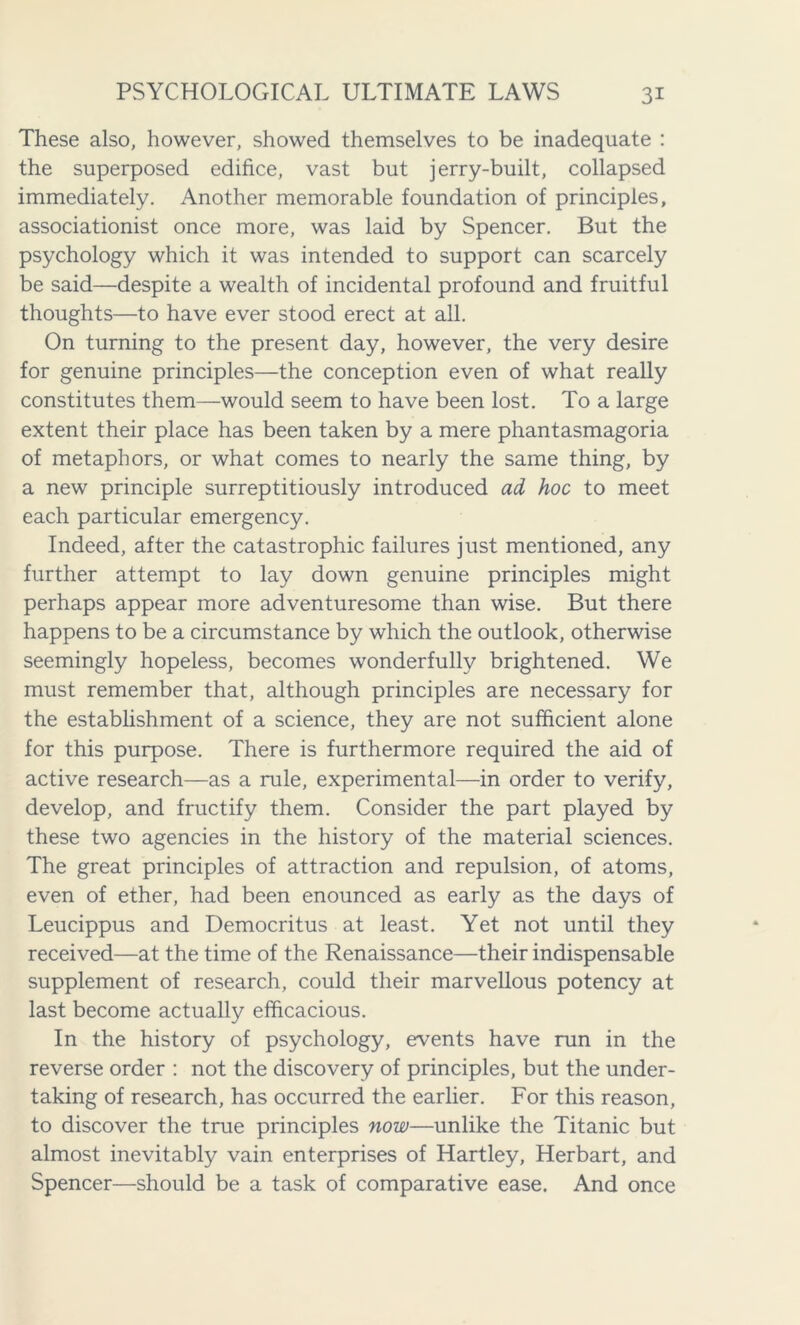 These also, however, showed themselves to be inadequate : the superposed edifice, vast but jerry-built, collapsed immediately. Another memorable foundation of principles, associationist once more, was laid by Spencer. But the psychology which it was intended to support can scarcely be said—despite a wealth of incidental profound and fruitful thoughts—to have ever stood erect at all. On turning to the present day, however, the very desire for genuine principles—the conception even of what really constitutes them—would seem to have been lost. To a large extent their place has been taken by a mere phantasmagoria of metaphors, or what comes to nearly the same thing, by a new principle surreptitiously introduced ad hoc to meet each particular emergency. Indeed, after the catastrophic failures just mentioned, any further attempt to lay down genuine principles might perhaps appear more adventuresome than wise. But there happens to be a circumstance by which the outlook, otherwise seemingly hopeless, becomes wonderfully brightened. We must remember that, although principles are necessary for the establishment of a science, they are not sufficient alone for this purpose. There is furthermore required the aid of active research—as a rule, experimental—in order to verify, develop, and fructify them. Consider the part played by these two agencies in the history of the material sciences. The great principles of attraction and repulsion, of atoms, even of ether, had been enounced as early as the days of Leucippus and Democritus at least. Yet not until they received—at the time of the Renaissance—their indispensable supplement of research, could their marvellous potency at last become actually efficacious. In the history of psychology, events have run in the reverse order : not the discovery of principles, but the under- taking of research, has occurred the earlier. For this reason, to discover the true principles now—unlike the Titanic but almost inevitably vain enterprises of Hartley, Herbart, and Spencer—should be a task of comparative ease. And once