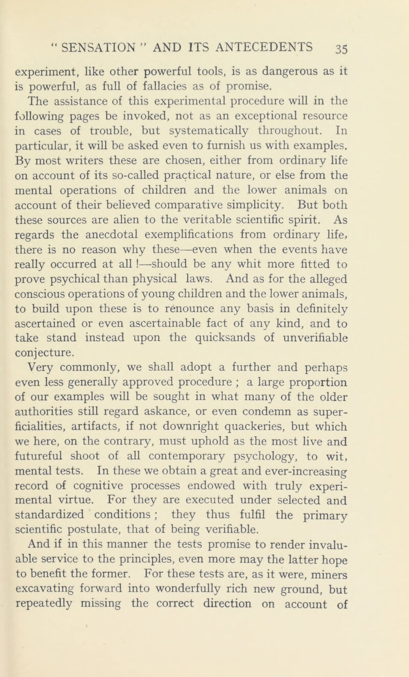 experiment, like other powerful tools, is as dangerous as it is powerful, as full of fallacies as of promise. The assistance of this experimental procedure will in the following pages be invoked, not as an exceptional resource in cases of trouble, but systematically throughout. In particular, it will be asked even to furnish us with examples. By most writers these are chosen, either from ordinary life on account of its so-called practical nature, or else from the mental operations of children and the lower animals on account of their believed comparative simplicity. But both these sources are alien to the veritable scientific spirit. As regards the anecdotal exemplifications from ordinary life, there is no reason why these—even when the events have really occurred at all!—should be any whit more fitted to prove psychical than physical laws. And as for the alleged conscious operations of young children and the lower animals, to build upon these is to renounce any basis in definitely ascertained or even ascertainable fact of any kind, and to take stand instead upon the quicksands of unverifiable conjecture. Very commonly, we shall adopt a further and perhaps even less generally approved procedure ; a large proportion of our examples will be sought in what many of the older authorities still regard askance, or even condemn as super- ficialities, artifacts, if not downright quackeries, but which we here, on the contrary, must uphold as the most live and futureful shoot of all contemporary psychology, to wit, mental tests. In these we obtain a great and ever-increasing record of cognitive processes endowed with truly experi- mental virtue. For they are executed under selected and standardized conditions; they thus fulfil the primary scientific postulate, that of being verifiable. And if in this manner the tests promise to render invalu- able service to the principles, even more may the latter hope to benefit the former. For these tests are, as it were, miners excavating forward into wonderfully rich new ground, but repeatedly missing the correct direction on account of