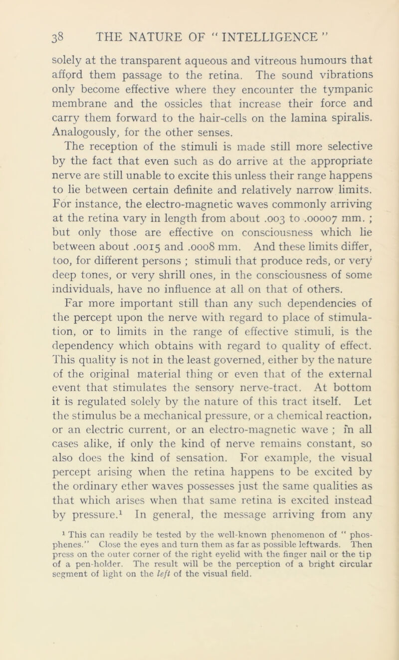 solely at the transparent aqueous and vitreous humours that afford them passage to the retina. The sound vibrations only become effective where they encounter the tympanic membrane and the ossicles that increase their force and carry them forward to the hair-cells on the lamina spiralis. Analogously, for the other senses. The reception of the stimuli is made still more selective by the fact that even such as do arrive at the appropriate nerve are still unable to excite this unless their range happens to lie between certain definite and relatively narrow limits. For instance, the electro-magnetic waves commonly arriving at the retina vary in length from about .003 to .00007 mm. ; but only those are effective on consciousness which lie between about .0015 and .0008 mm. And these limits differ, too, for different persons ; stimuli that produce reds, or very deep tones, or very shrill ones, in the consciousness of some individuals, have no influence at all on that of others. Far more important still than any such dependencies of the percept upon the nerve with regard to place of stimula- tion, or to limits in the range of effective stimuli, is the dependency which obtains with regard to quality of effect. This quality is not in the least governed, either by the nature of the original material thing or even that of the external event that stimulates the sensory nerve-tract. At bottom it is regulated solely by the nature of this tract itself. Let the stimulus be a mechanical pressure, or a chemical reaction, or an electric current, or an electro-magnetic wave ; in all cases alike, if only the kind of nerve remains constant, so also does the kind of sensation. For example, the visual percept arising when the retina happens to be excited by the ordinary ether waves possesses just the same qualities as that which arises when that same retina is excited instead by pressure.1 In general, the message arriving from any 1 This can readily be tested by the well-known phenomenon of “ phos- phenes.” Close the eyes and turn them as far as possible leftwards. Then press on the outer corner of the right eyelid with the finger nail or the tip of a pen-holder. The result will be the perception of a bright circular segment of light on the left of the visual field.