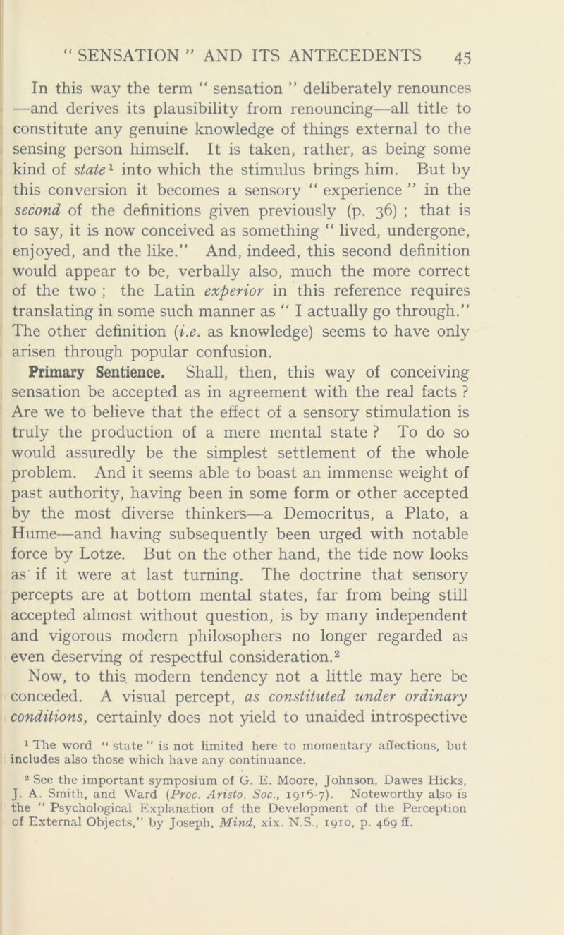 In this way the term “ sensation ” deliberately renounces —and derives its plausibility from renouncing—all title to constitute any genuine knowledge of things external to the sensing person himself. It is taken, rather, as being some kind of state1 into which the stimulus brings him. But by this conversion it becomes a sensory “ experience ” in the second of the definitions given previously (p. 36) ; that is to say, it is now conceived as something “ lived, undergone, enjoyed, and the like.” And, indeed, this second definition would appear to be, verbally also, much the more correct of the two ; the Latin experior in this reference requires translating in some such manner as “ I actually go through.” The other definition (i.e. as knowledge) seems to have only arisen through popular confusion. Primary Sentience. Shall, then, this way of conceiving sensation be accepted as in agreement with the real facts ? Are we to believe that the effect of a sensory stimulation is truly the production of a mere mental state ? To do so would assuredly be the simplest settlement of the whole problem. And it seems able to boast an immense weight of past authority, having been in some form or other accepted by the most diverse thinkers—a Democritus, a Plato, a Hume—and having subsequently been urged with notable force by Lotze. But on the other hand, the tide now looks as if it were at last turning. The doctrine that sensory percepts are at bottom mental states, far from being still accepted almost without question, is by many independent and vigorous modern philosophers no longer regarded as even deserving of respectful consideration.2 Now, to this modem tendency not a little may here be conceded. A visual percept, as constituted under ordinary conditions, certainly does not yield to unaided introspective 1 The word  state ” is not limited here to momentary affections, but includes also those which have any continuance. 2 See the important symposium of G. E. Moore, Johnson, Dawes Hicks, J. A. Smith, and Ward (Proc. Aristo. Soc., 19x6-7). Noteworthy also is the “ Psychological Explanation of the Development of the Perception of External Objects,” by Joseph, Mind, xix. N.S., 1910, p. 469 ff.