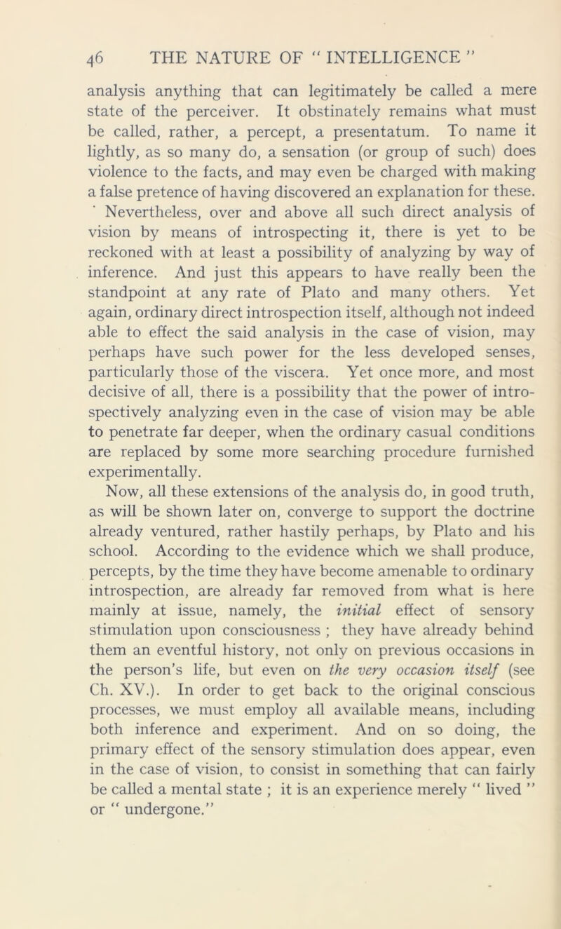analysis anything that can legitimately be called a mere state of the perceiver. It obstinately remains what must be called, rather, a percept, a presentatum. To name it lightly, as so many do, a sensation (or group of such) does violence to the facts, and may even be charged with making a false pretence of having discovered an explanation for these. Nevertheless, over and above all such direct analysis of vision by means of introspecting it, there is yet to be reckoned with at least a possibility of analyzing by way of inference. And just this appears to have really been the standpoint at any rate of Plato and many others. Yet again, ordinary direct introspection itself, although not indeed able to effect the said analysis in the case of vision, may perhaps have such power for the less developed senses, particularly those of the viscera. Yet once more, and most decisive of all, there is a possibility that the power of intro- spectively analyzing even in the case of vision may be able to penetrate far deeper, when the ordinary casual conditions are replaced by some more searching procedure furnished experimentally. Now, all these extensions of the analysis do, in good truth, as will be shown later on, converge to support the doctrine already ventured, rather hastily perhaps, by Plato and his school. According to the evidence which we shall produce, percepts, by the time they have become amenable to ordinary introspection, are already far removed from what is here mainly at issue, namely, the initial effect of sensory stimulation upon consciousness ; they have already behind them an eventful history, not only on previous occasions in the person’s life, but even on the very occasion itself (see Ch. XV.). In order to get back to the original conscious processes, we must employ all available means, including both inference and experiment. And on so doing, the primary effect of the sensory stimulation does appear, even in the case of vision, to consist in something that can fairly be called a mental state ; it is an experience merely “ lived ” or “ undergone.