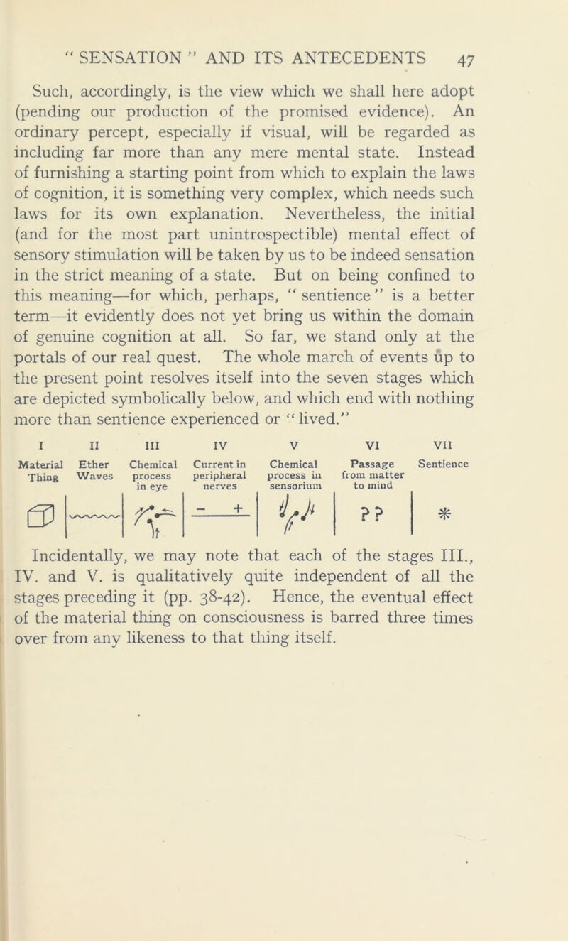 Such, accordingly, is the view which we shall here adopt (pending our production of the promised evidence). An ordinary percept, especially if visual, will be regarded as including far more than any mere mental state. Instead of furnishing a starting point from which to explain the laws of cognition, it is something very complex, which needs such laws for its own explanation. Nevertheless, the initial (and for the most part unintrospectible) mental effect of sensory stimulation will be taken by us to be indeed sensation in the strict meaning of a state. But on being confined to this meaning—for which, perhaps, “ sentience ” is a better term—it evidently does not yet bring us within the domain of genuine cognition at all. So far, we stand only at the portals of our real quest. The whole march of events up to the present point resolves itself into the seven stages which are depicted symbolically below, and which end with nothing more than sentience experienced or “ lived.” I 11 Ill IV V VI VII Material Ether Chemical Current in Chemical Passage Sentience Thing Waves process peripheral process in from matter in eye nerves sensorium to mind 0 — + ¥ ?? • • * Incidentally, we may note that each of the stages III., IV. and V. is qualitatively quite independent of all the stages preceding it (pp. 38-42). Hence, the eventual effect of the material thing on consciousness is barred three times over from any likeness to that thing itself.