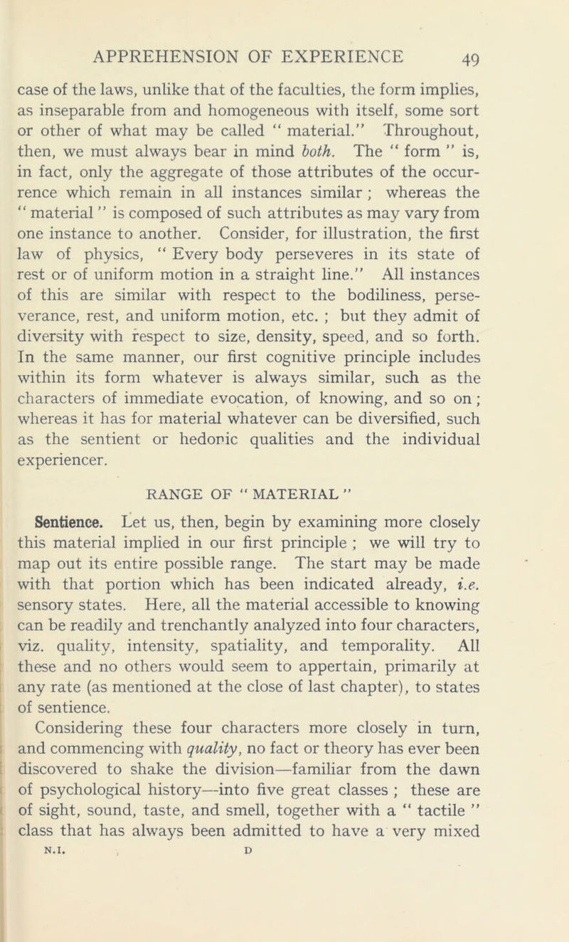 case of the laws, unlike that of the faculties, the form implies, as inseparable from and homogeneous with itself, some sort or other of what may be called “ material.” Throughout, then, we must always bear in mind both. The “ form ” is, in fact, only the aggregate of those attributes of the occur- rence which remain in all instances similar ; whereas the “ material ” is composed of such attributes as may vary from one instance to another. Consider, for illustration, the first law of physics, “ Every body perseveres in its state of rest or of uniform motion in a straight line.” All instances of this are similar with respect to the bodiliness, perse- verance, rest, and uniform motion, etc. ; but they admit of diversity with respect to size, density, speed, and so forth. In the same manner, our first cognitive principle includes within its form whatever is always similar, such as the characters of immediate evocation, of knowing, and so on; whereas it has for material whatever can be diversified, such as the sentient or hedonic qualities and the individual experiencer. RANGE OF “ MATERIAL ” Sentience. Let us, then, begin by examining more closely this material implied in our first principle ; we will try to map out its entire possible range. The start may be made with that portion which has been indicated already, i.e. sensory states. Here, all the material accessible to knowing can be readily and trenchantly analyzed into four characters, viz. quality, intensity, spatiality, and temporality. All these and no others would seem to appertain, primarily at any rate (as mentioned at the close of last chapter), to states of sentience. Considering these four characters more closely in turn, and commencing with quality, no fact or theory has ever been discovered to shake the division—familiar from the dawn of psychological history—into five great classes ; these are of sight, sound, taste, and smell, together with a “ tactile ” class that has always been admitted to have a very mixed N.I. D