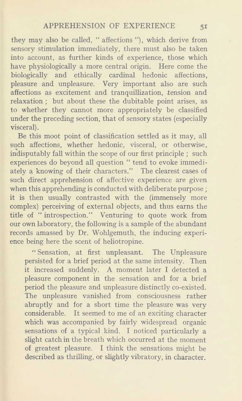 they may also be called, “ affections ”), which derive from sensory stimulation immediately, there must also be taken into account, as further kinds of experience, those which have physiologically a more central origin. Here come the biologically and ethically cardinal hedonic affections, pleasure and unpleasure. Very important also are such affections as excitement and tranquillization, iension and relaxation ; but about these the dubitable point arises, as to whether they cannot more appropriately be classified under the preceding section, that of sensory states (especially visceral). Be this moot point of classification settled as it may, all such affections, whether hedonic, visceral, or otherwise, * indisputably fall within the scope of our first principle ; such experiences do beyond all question “ tend to evoke immedi- ately a knowing of their characters.” The clearest cases of such direct apprehension of affective experience are given when this apprehending is conducted with deliberate purpose ; it is then usually contrasted with the (immensely more complex) perceiving of external objects, and thus earns the title of “ introspection.” Venturing to quote work from our own laboratory, the following is a sample of the abundant records amassed by Dr. Wohlgemuth, the inducing experi- ence being here the scent of heliotropine. “ Sensation, at first unpleasant. The Unpleasure persisted for a brief period at the same intensity. Then it increased suddenly. A moment later I detected a pleasure component in the sensation and for a brief period the pleasure and unpleasure distinctly co-existed. The unpleasure vanished from consciousness rather abruptly and for a short time the pleasure was very considerable. It seemed to me of an exciting character which was accompanied by fairly widespread organic sensations of a typical kind. I noticed particularly a slight catch in the breath which occurred at the moment of greatest pleasure. I think the sensations might be described as thrilling, or slightly vibratory, in character.
