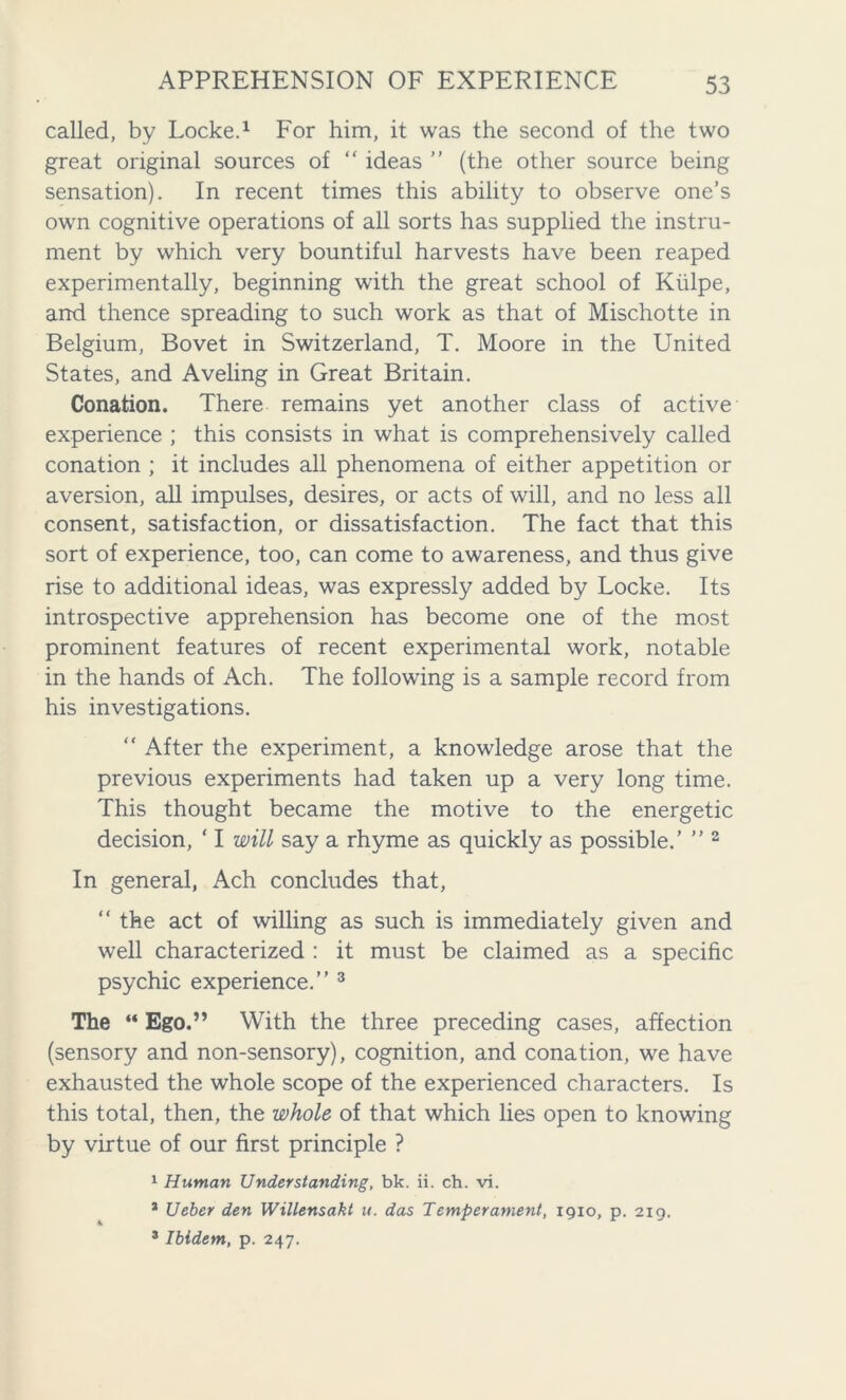 called, by Locke.1 For him, it was the second of the two great original sources of “ ideas ” (the other source being sensation). In recent times this ability to observe one’s own cognitive operations of all sorts has supplied the instru- ment by which very bountiful harvests have been reaped experimentally, beginning with the great school of Kiilpe, and thence spreading to such work as that of Mischotte in Belgium, Bovet in Switzerland, T. Moore in the United States, and Aveling in Great Britain. Conation. There remains yet another class of active experience ; this consists in what is comprehensively called conation ; it includes all phenomena of either appetition or aversion, all impulses, desires, or acts of will, and no less all consent, satisfaction, or dissatisfaction. The fact that this sort of experience, too, can come to awareness, and thus give rise to additional ideas, was expressly added by Locke. Its introspective apprehension has become one of the most prominent features of recent experimental work, notable in the hands of Ach. The following is a sample record from his investigations. “ After the experiment, a knowledge arose that the previous experiments had taken up a very long time. This thought became the motive to the energetic decision, ‘ I will say a rhyme as quickly as possible.’ ” 2 In general, Ach concludes that, “ the act of willing as such is immediately given and well characterized : it must be claimed as a specific psychic experience.” 3 The “ Ego.” With the three preceding cases, affection (sensory and non-sensory), cognition, and conation, we have exhausted the whole scope of the experienced characters. Is this total, then, the whole of that which lies open to knowing by virtue of our first principle ? 1 Human Understanding, bk. ii. ch. vi. * Ueber den Willensakt u. das Temperament, 1910, p. 219. 3 Ibidem, p. 247.