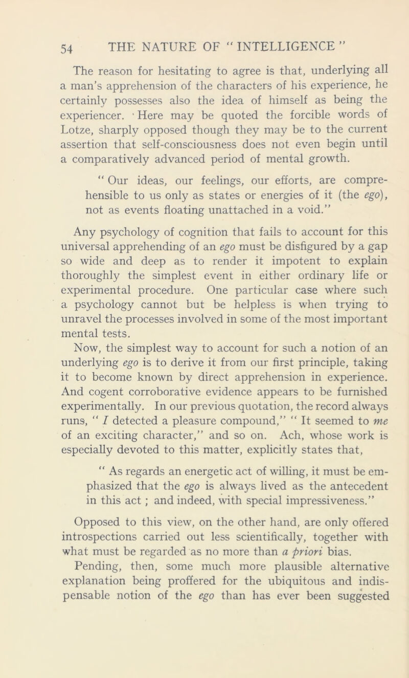 The reason for hesitating to agree is that, underlying all a man’s apprehension of the characters of his experience, he certainly possesses also the idea of himself as being the experiencer. • Here may be quoted the forcible words of Lotze, sharply opposed though they may be to the current assertion that self-consciousness does not even begin until a comparatively advanced period of mental growth. “ Our ideas, our feelings, our efforts, are compre- hensible to us only as states or energies of it (the ego), not as events floating unattached in a void.” Any psychology of cognition that fails to account for this universal apprehending of an ego must be disfigured by a gap so wide and deep as to render it impotent to explain thoroughly the simplest event in either ordinary life or experimental procedure. One particular case where such a psychology cannot but be helpless is when trying to unravel the processes involved in some of the most important mental tests. Now, the simplest way to account for such a notion of an underlying ego is to derive it from our first principle, taking it to become known by direct apprehension in experience. And cogent corroborative evidence appears to be furnished experimentally. In our previous quotation, the record always runs, “ I detected a pleasure compound,” “ It seemed to me of an exciting character,” and so on. Ach, whose work is especially devoted to this matter, explicitly states that, “ As regards an energetic act of willing, it must be em- phasized that the ego is always lived as the antecedent in this act; and indeed, with special impressiveness.” Opposed to this view, on the other hand, are only offered introspections carried out less scientifically, together with what must be regarded as no more than a priori bias. Pending, then, some much more plausible alternative explanation being proffered for the ubiquitous and indis- pensable notion of the ego than has ever been suggested