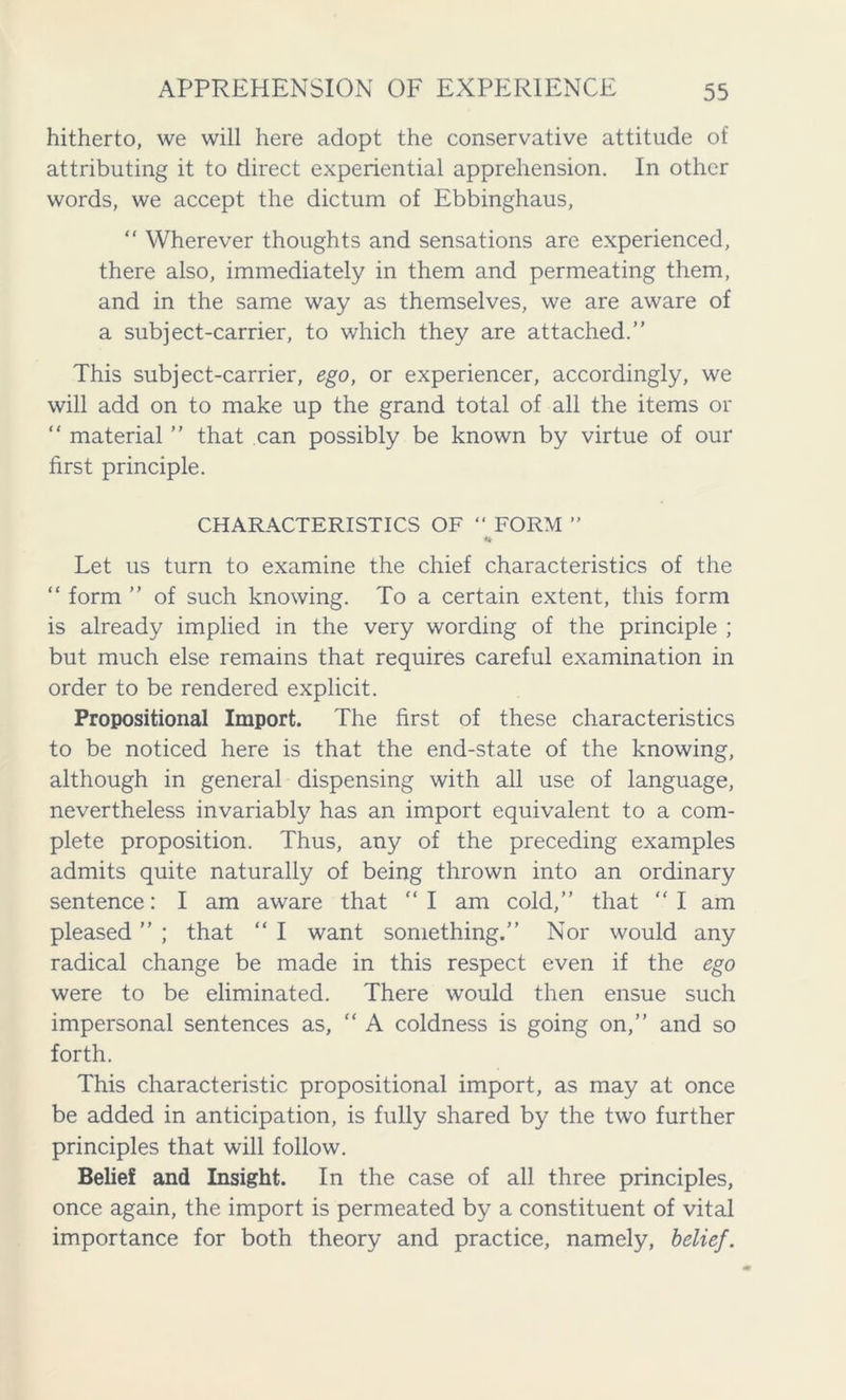 hitherto, we will here adopt the conservative attitude of attributing it to direct experiential apprehension. In other words, we accept the dictum of Ebbinghaus, “ Wherever thoughts and sensations are experienced, there also, immediately in them and permeating them, and in the same way as themselves, we are aware of a subject-carrier, to which they are attached.” This subject-carrier, ego, or experiencer, accordingly, we will add on to make up the grand total of all the items or “ material ” that can possibly be known by virtue of our first principle. CHARACTERISTICS OF “ FORM ” * Let us turn to examine the chief characteristics of the “ form ” of such knowing. To a certain extent, this form is already implied in the very wording of the principle ; but much else remains that requires careful examination in order to be rendered explicit. Propositional Import. The first of these characteristics to be noticed here is that the end-state of the knowing, although in general dispensing with all use of language, nevertheless invariably has an import equivalent to a com- plete proposition. Thus, any of the preceding examples admits quite naturally of being thrown into an ordinary sentence: I am aware that “ I am cold,” that “ I am pleased ” ; that “ I want something.” Nor would any radical change be made in this respect even if the ego were to be eliminated. There would then ensue such impersonal sentences as, “ A coldness is going on,” and so forth. This characteristic propositional import, as may at once be added in anticipation, is fully shared by the two further principles that will follow. Belief and Insight. In the case of all three principles, once again, the import is permeated by a constituent of vital importance for both theory and practice, namely, belief.