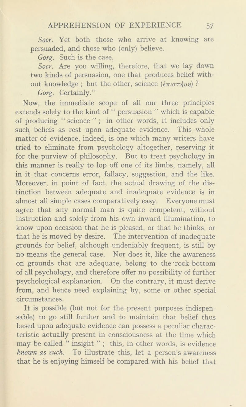 Socr. Yet both those who arrive at knowing are persuaded, and those who (only) believe. Gorg. Such is the case. Socr. Are you willing, therefore, that we lay down two kinds of persuasion, one that produces belief with- out knowledge ; but the other, science (hrurrruxii) ? Gorg. Certainly.” Now, the immediate scope of all our three principles extends solely to the kind of “ persuasion ” which is capable of producing “ science ” ; in other words, it includes only such beliefs as rest upon adequate evidence. This whole matter of evidence, indeed, is one which many writers have tried to eliminate from psychology altogether, reserving it for the purview of philosophy. But to treat psychology in this manner is really to lop off one of its limbs, namely, all in it that concerns error, fallacy, suggestion, and the like. Moreover, in point of fact, the actual drawing of the dis- tinction between adequate and inadequate evidence is in almost all simple cases comparatively easy. Everyone must agree that any normal man is quite competent, without instruction and solely from his own inward illumination, to know upon occasion that he is pleased, or that he thinks, or that he is moved by desire. The intervention of inadequate grounds for belief, although undeniably frequent, is still by no means the general case. Nor does it, like the awareness on grounds that are adequate, belong to the‘rock-bottom of all psychology, and therefore offer no possibility of further psychological explanation. On the contrary, it must derive from, and hence need explaining by, some or other special circumstances. It is possible (but not for the present purposes indispen- sable) to go still further and to maintain that belief thus based upon adequate evidence can possess a peculiar charac- teristic actually present in consciousness at the time which may be called  insight ” ; this, in other words, is evidence known as such. To illustrate this, let a person’s awareness that he is enjoying himself be compared with his belief that