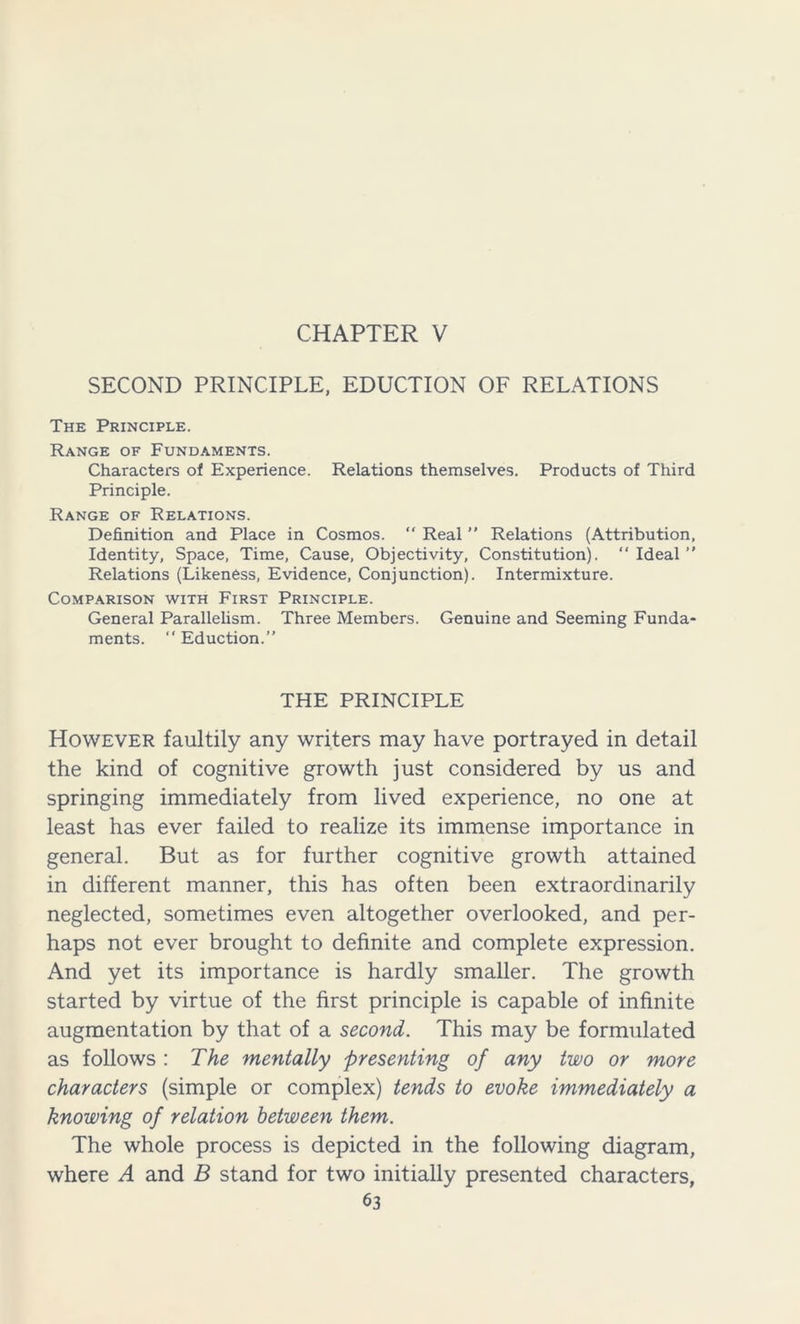 CHAPTER V SECOND PRINCIPLE, EDUCTION OF RELATIONS The Principle. Range of Fundaments. Characters of Experience. Relations themselves. Products of Third Principle. Range of Relations. Definition and Place in Cosmos. “ Real ” Relations (Attribution, Identity, Space, Time, Cause, Objectivity, Constitution). “ Ideal ” Relations (Likeness, Evidence, Conjunction). Intermixture. Comparison with First Principle. General Parallelism. Three Members. Genuine and Seeming Funda- ments. “ Eduction.” THE PRINCIPLE However faultily any writers may have portrayed in detail the kind of cognitive growth just considered by us and springing immediately from lived experience, no one at least has ever failed to realize its immense importance in general. But as for further cognitive growth attained in different manner, this has often been extraordinarily neglected, sometimes even altogether overlooked, and per- haps not ever brought to definite and complete expression. And yet its importance is hardly smaller. The growth started by virtue of the first principle is capable of infinite augmentation by that of a second. This may be formulated as follows : The mentally presenting of any two or more characters (simple or complex) tends to evoke immediately a knowing of relation between them. The whole process is depicted in the following diagram, where A and B stand for two initially presented characters,