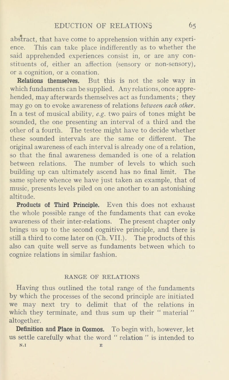 abstract, that have come to apprehension within any experi- ence. This can take place indifferently as to whether the said apprehended experiences consist in, or are any con- stituents of, either an affection (sensory or non-sensory), or a cognition, or a conation. Relations themselves. But this is not the sole way in which fundaments can be supplied. Any relations, once appre- hended, may afterwards themselves act as fundaments; they may go on to evoke awareness-of relations between each other. In a test of musical ability, e.g. two pairs of tones might be sounded, the one presenting an interval of a third and the other of a fourth. The testee might have to decide whether these sounded intervals are the same or different. The original awareness of each interval is already one of a relation, so that the final awareness demanded is one of a relation between relations. The number of levels to which such building up can ultimately ascend has no final limit. The same sphere whence we have just taken an example, that of music, presents levels piled on one another to an astonishing altitude. Products of Third Principle. Even this does not exhaust the whole possible range of the fundaments that can evoke awareness of their inter-relations. The present chapter only brings us up to the second cognitive principle, and there is still a third to come later on (Ch. VII.). The products of this also can quite well serve as fundaments between which to cognize relations in similar fashion. RANGE OF RELATIONS Having thus outlined the total range of the fundaments by which the processes of the second principle are initiated we may next try to delimit that of the relations in which they terminate, and thus sum up their “ material ” altogether. Definition and Place in Cosmos. To begin with, however, let us settle carefully what the word “ relation ” is intended to N.I E