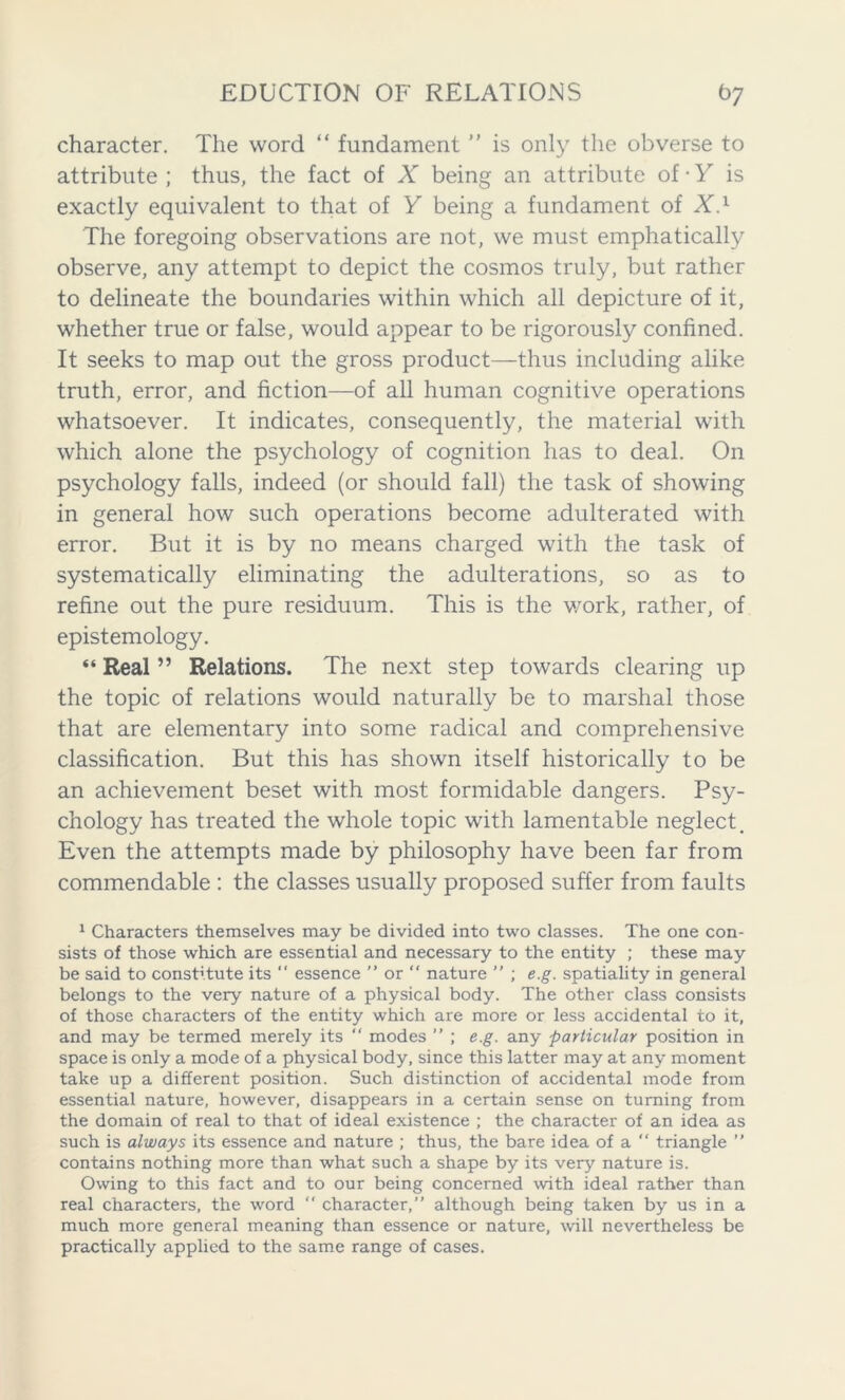 character. The word “ fundament ” is only the obverse to attribute ; thus, the fact of X being an attribute of ■ Y is exactly equivalent to that of Y being a fundament of X.1 The foregoing observations are not, we must emphatically observe, any attempt to depict the cosmos truly, but rather to delineate the boundaries within which all depicture of it, whether true or false, would appear to be rigorously confined. It seeks to map out the gross product—thus including alike truth, error, and fiction—of all human cognitive operations whatsoever. It indicates, consequently, the material with which alone the psychology of cognition has to deal. On psychology falls, indeed (or should fall) the task of showing in general how such operations become adulterated with error. But it is by no means charged with the task of systematically eliminating the adulterations, so as to refine out the pure residuum. This is the work, rather, of epistemology. “ Real ” Relations. The next step towards clearing up the topic of relations would naturally be to marshal those that are elementary into some radical and comprehensive classification. But this has shown itself historically to be an achievement beset with most formidable dangers. Psy- chology has treated the whole topic with lamentable neglect. Even the attempts made by philosophy have been far from commendable : the classes usually proposed suffer from faults 1 Characters themselves may be divided into two classes. The one con- sists of those which are essential and necessary to the entity ; these may be said to constitute its  essence ” or “ nature ” ; e.g. spatiality in general belongs to the very nature of a physical body. The other class consists of those characters of the entity which are more or less accidental to it, and may be termed merely its “ modes ” ; e.g. any particular position in space is only a mode of a physical body, since this latter may at any moment take up a different position. Such distinction of accidental mode from essential nature, however, disappears in a certain sense on turning from the domain of real to that of ideal existence ; the character of an idea as such is always its essence and nature ; thus, the bare idea of a  triangle ” contains nothing more than what such a shape by its very nature is. Owing to this fact and to our being concerned with ideal rather than real characters, the word  character,” although being taken by us in a much more general meaning than essence or nature, will nevertheless be practically applied to the same range of cases.
