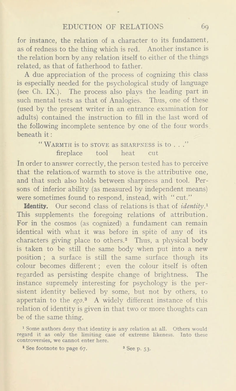 for instance, the relation of a character to its fundament, as of redness to the thing which is red. Another instance is the relation born by any relation itself to either of the things related, as that of fatherhood to father. A due appreciation of the process of cognizing this class is especially needed for the psychological study of language (see Ch. IX.). The process also plays the leading part in such mental tests as that of Analogies. Thus, one of these (used by the present writer in an entrance examination for adults) contained the instruction to fill in the last word of the following incomplete sentence by one of the four words, beneath it: “ Warmth is to stove as sharpness is to . . fireplace tool heat cut In order to answer correctly, the person tested has to perceive that the relation<of warmth to stove is the attributive one, and that such also holds between sharpness and tool. Per- sons of inferior ability (as measured by independent means) were sometimes found to respond, instead, with “cut.” Identity. Our second class of relations is that of identityT This supplements the foregoing relations of attribution. For in the cosmos (as cognized) a fundament can remain identical with what it was before in spite of any of its characters giving place to others.2 Thus, a physical body is taken to be still the same body when put into a new position ; a surface is still the same surface though its colour becomes different ; even the colour itself is often regarded as persisting despite change of brightness. The instance supremely interesting for psychology is the per- sistent identity believed by some, but not by others, to appertain to the ego.3 A widely different instance of this relation of identity is given in that two or more thoughts can be of the same thing. 1 Some authors deny that identity is any relation at all. Others would regard it as only the limiting case of extreme likeness. Into these controversies, we cannot enter here. 2 See footnote to page 67. 3 See p. 53.