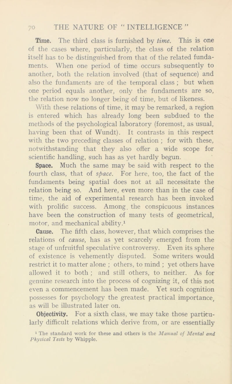 Time. The third class is furnished by time. This is one of the cases where, particularly, the class of the relation itself has to be distinguished from that of the related funda- ments. When one period of time occurs subsequently to another, both the relation involved (that of sequence) and also the fundaments are of the temporal class ; but when one period equals another, only the fundaments are so, the relation now no longer being of time, but of likeness. With these relations of time, it may be remarked, a region is entered which has already long been subdued to the methods of the psychological laboratory (foremost, as usual, having been that of Wundt). It contrasts in this respect with the two preceding classes of relation ; for with these, notwithstanding that they also offer a wide scope for scientific handling, such has as yet hardly begun. Space. Much the same may be said with respect to the fourth class, that of space. For here, too, the fact of the fundaments being spatial does not at all necessitate the relation being so. And here, even more than in the case of time, the aid of experimental research has been invoked with prolific success. Among, the conspicuous instances have been the construction of many tests of geometrical, motor, and mechanical ability.1 Cause. The fifth class, however, that which comprises the relations of cause, has as yet scarcely emerged from the stage of unfruitful speculative controversy. Even its sphere of existence is vehemently disputed. Some writers would restrict it to matter alone ; others, to mind ; yet others have allowed it to both ; and still others, to neither. As for genuine research into the process of cognizing it, of this not even a commencement has been made. Yet such cognition possesses for psychology the greatest practical importance, as will be illustrated later on. Objectivity. For a sixth class, we may take those particu- larly difficult relations which derive from, or are essentially 1 The standard work for these and others is the Manual of Mental and Physical Tests by Whipple.
