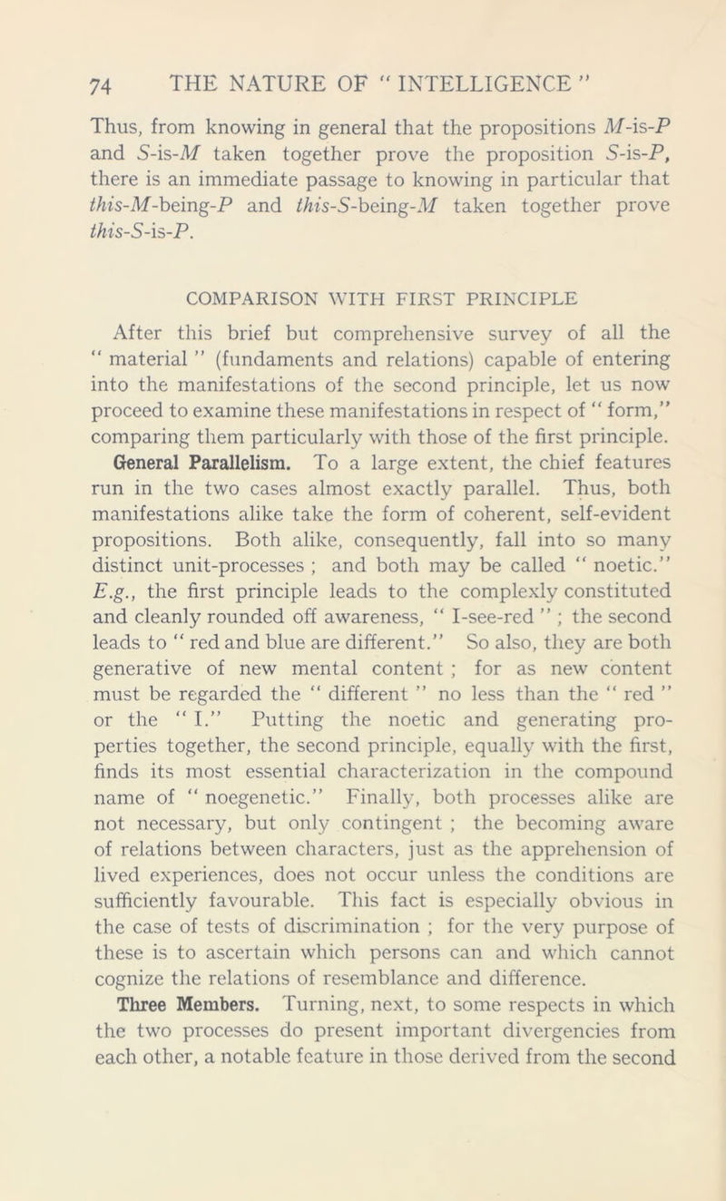 Thus, from knowing in general that the propositions M-is-P and S-is-M taken together prove the proposition S-is-P, there is an immediate passage to knowing in particular that this-M-being-P and this-S-being-M taken together prove this-S-is-P. COMPARISON WITH FIRST PRINCIPLE After this brief but comprehensive survey of all the “ material ” (fundaments and relations) capable of entering into the manifestations of the second principle, let us now proceed to examine these manifestations in respect of “ form,” comparing them particularly with those of the first principle. General Parallelism. To a large extent, the chief features run in the two cases almost exactly parallel. Thus, both manifestations alike take the form of coherent, self-evident propositions. Both alike, consequently, fall into so many distinct unit-processes ; and both may be called “ noetic.” E.g., the first principle leads to the complexly constituted and cleanly rounded off awareness, “ I-see-red ” ; the second leads to “ red and blue are different.” So also, they are both generative of new mental content ; for as new content must be regarded the “ different ” no less than the “ red ” or the “ I.” Putting the noetic and generating pro- perties together, the second principle, equally with the first, finds its most essential characterization in the compound name of “ noegenetic.” Finally, both processes alike are not necessary, but only contingent ; the becoming aware of relations between characters, just as the apprehension of lived experiences, does not occur unless the conditions are sufficiently favourable. This fact is especially obvious in the case of tests of discrimination ; for the very purpose of these is to ascertain which persons can and which cannot cognize the relations of resemblance and difference. Three Members. Turning, next, to some respects in which the two processes do present important divergencies from each other, a notable feature in those derived from the second