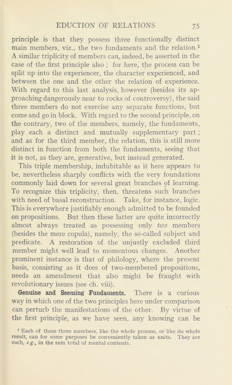 principle is that they possess three functionally distinct main members, viz., the two fundaments and the relation.1 A similar triplicity of members can, indeed, be asserted in the case of the first principle also ; for here, the process can be split up into the experiencer, the character experienced, and between the one and the other the relation of experience. With regard to this last analysis, however (besides its ap- proaching dangerously near to rocks of controversy), the said three members do not exercise any separate functions, but come and go in block. With regard to the second principle, on the contrary, two of the members, namely, the fundaments, play each a distinct and mutually supplementary part ; and as for the third member, the relation, this is still more distinct in function from both the fundaments, seeing that it is not, as they are, generative, but instead generated. This triple membership, indubitable as it here appears to be, nevertheless sharply conflicts with the very foundations commonly laid down for several great branches of learning. To recognize this triplicity, then, threatens such branches with need of basal reconstruction. Take, for instance, logic. This is everywhere justifiably enough admitted to be founded on propositions. But then these latter are quite incorrectly almost always treated as possessing only two members (besides the mere copula), namely, the so-called subject and predicate. A restoration of the unjustly excluded third member might well lead to momentous changes. Another prominent instance is that of philology, where the present basis, consisting as it does of two-membered propositions, needs an amendment that also might be fraught with revolutionary issues (see ch. viii). Genuine and Seeming Fundaments. There is a curious way in which one of the two principles here under comparison can perturb the manifestations of the other. By virtue of the first principle, as we have seen, any knowing can be 1 Each of these three members, like the whole process, or like its whole result, can for some purposes be conveniently taken as units. They are such, e.g., in the sum total of mental contents.