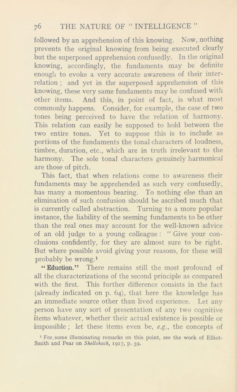 followed by an apprehension of this knowing. Now, nothing prevents the original knowing from being executed clearly but the superposed apprehension confusedly. In the original knowing, accordingly, the fundaments may be definite enough to evoke a very accurate awareness of their inter- relation ; and yet in the superposed apprehension of this knowing, these very same fundaments may be confused with other items. And this, in point of fact, is what most commonly happens. Consider, for example, the case of two tones being perceived to have the relation of harmony. This relation can easily be supposed to hold between the two entire tones. Yet to suppose this is to include as portions of the fundaments the tonal characters of loudness, timbre, duration, etc., which are in truth irrelevant to the harmony. The sole tonal characters genuinely harmonical are those of pitch. This fact, that when relations come to awareness their fundaments may be apprehended as such very confusedly, has many a momentous bearing. To nothing else than an elimination of such confusion should be ascribed much that is currently called abstraction. Turning to a more popular instance, the liability of the seeming fundaments to be other than the real ones may account for the well-known advice of an old judge to a young colleague : “ Give your con- clusions confidently, for they are almost sure to be right. But where possible avoid giving your reasons, for these will probably be wrong.1 “ Eduction.” There remains still the most profound of all the characterizations of the second principle as compared with the first. This further difference consists in the fact (already indicated on p. 64), that here the knowledge has an immediate source other than lived experience. Let any person have any sort of presentation of any two cognitive items whatever, whether their actual existence is possible or impossible ; let these items even be, e.g., the concepts of 1 For. some illuminating remarks on this point, see the work of Elliot- Smith and Pear on Shellshock, 1917, p. 59.