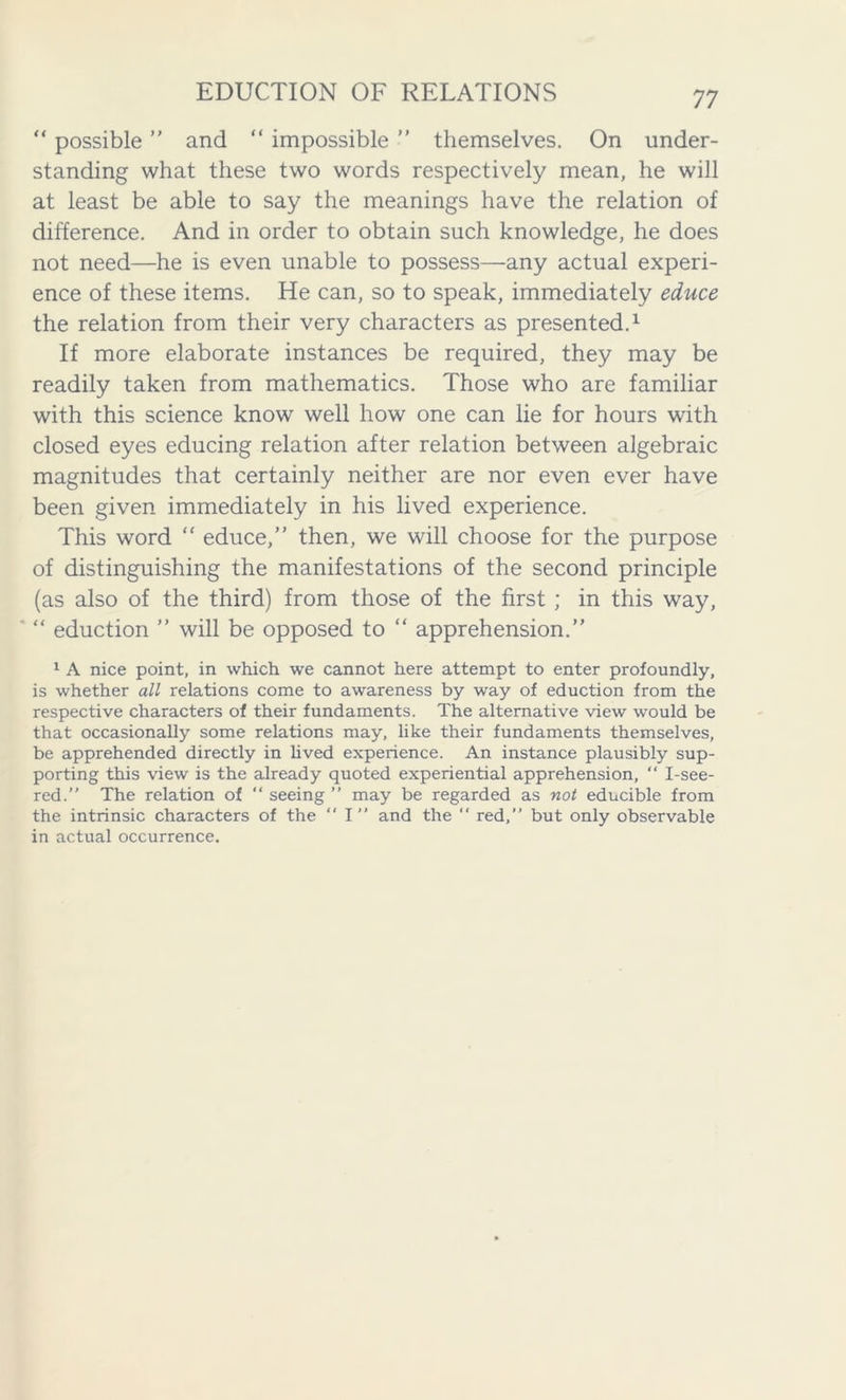 “ possible ” and “ impossible ” themselves. On under- standing what these two words respectively mean, he will at least be able to say the meanings have the relation of difference. And in order to obtain such knowledge, he does not need—he is even unable to possess—any actual experi- ence of these items. He can, so to speak, immediately educe the relation from their very characters as presented.1 If more elaborate instances be required, they may be readily taken from mathematics. Those who are familiar with this science know well how one can lie for hours with closed eyes educing relation after relation between algebraic magnitudes that certainly neither are nor even ever have been given immediately in his lived experience. This word “ educe,” then, we will choose for the purpose of distinguishing the manifestations of the second principle (as also of the third) from those of the first ; in this way, ’ “ eduction ” will be opposed to “ apprehension.” 1 A nice point, in which we cannot here attempt to enter profoundly, is whether all relations come to awareness by way of eduction from the respective characters of their fundaments. The alternative view would be that occasionally some relations may, like their fundaments themselves, be apprehended directly in lived experience. An instance plausibly sup- porting this view is the already quoted experiential apprehension, “ I-see- red.” The relation of “ seeing ” may be regarded as not educible from the intrinsic characters of the “ I” and the “ red,” but only observable in actual occurrence.
