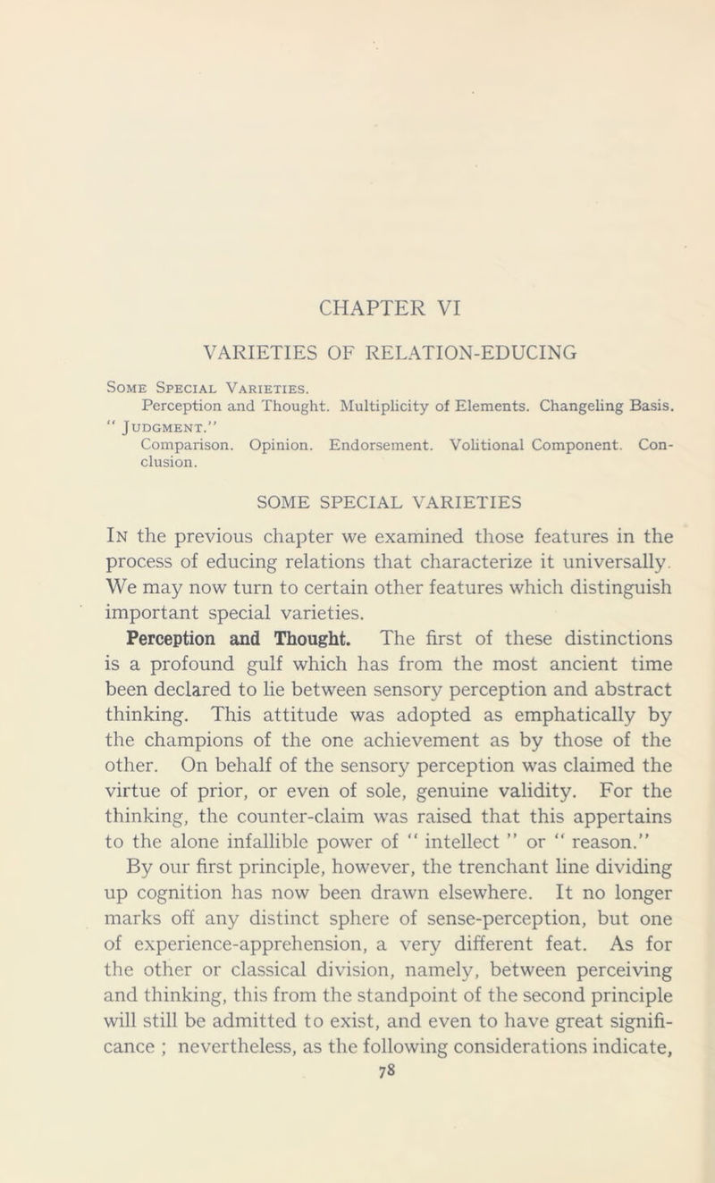 CHAPTER VI VARIETIES OF RELATION-EDUCING Some Special Varieties. Perception and Thought. Multiplicity of Elements. Changeling Basis.  Judgment.” Comparison. Opinion. Endorsement. Volitional Component. Con- clusion. SOME SPECIAL VARIETIES In the previous chapter we examined those features in the process of educing relations that characterize it universally. We may now turn to certain other features which distinguish important special varieties. Perception and Thought. The first of these distinctions is a profound gulf which has from the most ancient time been declared to lie between sensory perception and abstract thinking. This attitude was adopted as emphatically by the champions of the one achievement as by those of the other. On behalf of the sensory perception was claimed the virtue of prior, or even of sole, genuine validity. For the thinking, the counter-claim was raised that this appertains to the alone infallible power of “ intellect ” or “ reason. By our first principle, however, the trenchant line dividing up cognition has now been drawn elsewhere. It no longer marks off any distinct sphere of sense-perception, but one of experience-apprehension, a very different feat. As for the other or classical division, namely, between perceiving and thinking, this from the standpoint of the second principle will still be admitted to exist, and even to have great signifi- cance ; nevertheless, as the following considerations indicate,